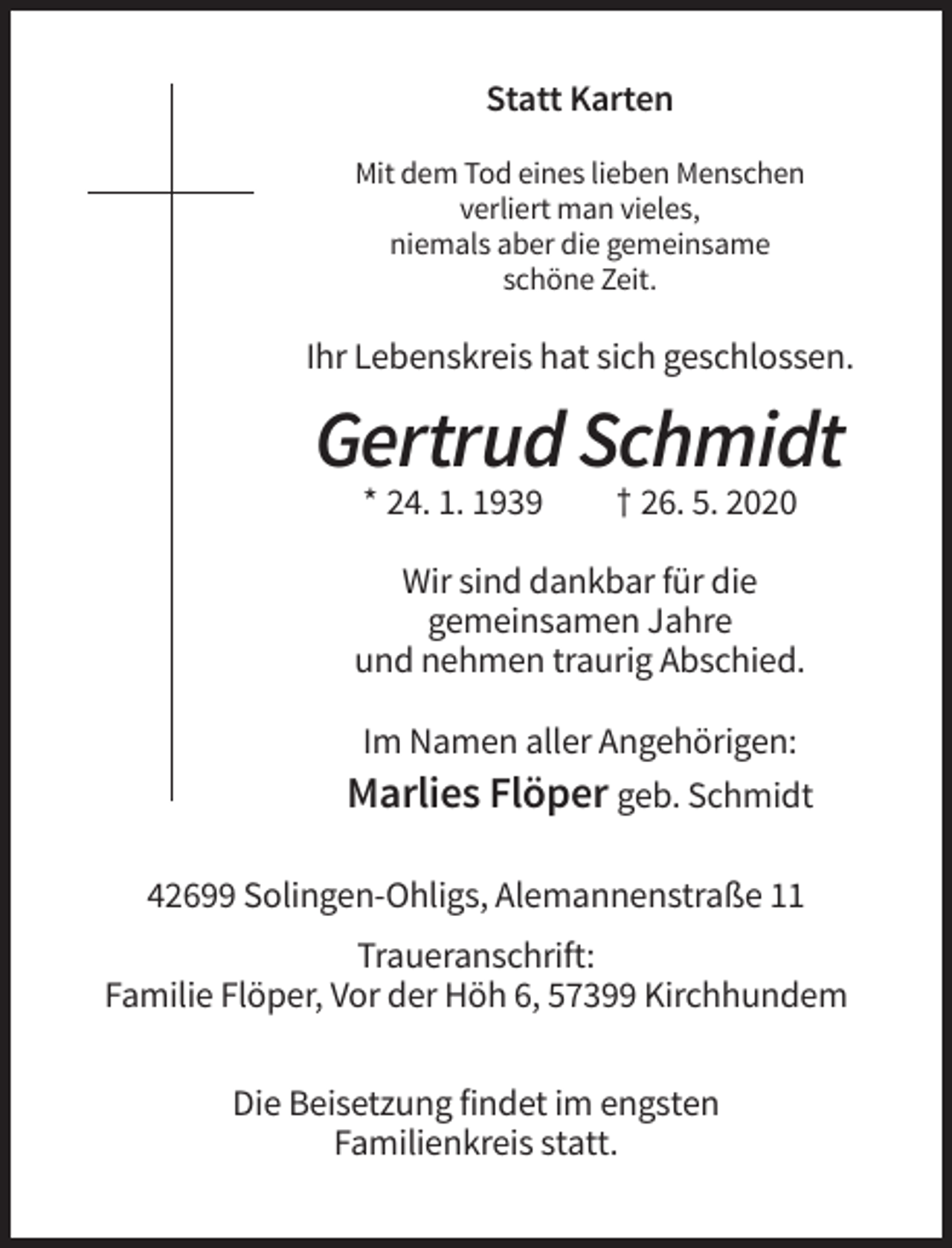 <p>Statt Karten<br />Mit dem Tod eines lieben Menschen<br />verliert man vieles,<br />niemals aber die gemeinsame<br />schöne Zeit.</p><p>Ihr Lebenskreis hat sich geschlossen.</p><p>Gertrud Schmidt<br />* 24. 1. 1939</p><p>† 26. 5. 2020</p><p>Wir sind dankbar für die<br />gemeinsamen Jahre<br />und nehmen traurig Abschied.<br />Im Namen aller Angehörigen:<br />Marlies Flöper geb. Schmidt<br />42699 Solingen-Ohligs, Alemannenstraße 11<br />Traueranschrift:<br />Familie Flöper, Vor der Höh 6, 57399 Kirchhundem<br />Die Beisetzung findet im engsten<br />Familienkreis statt.</p>