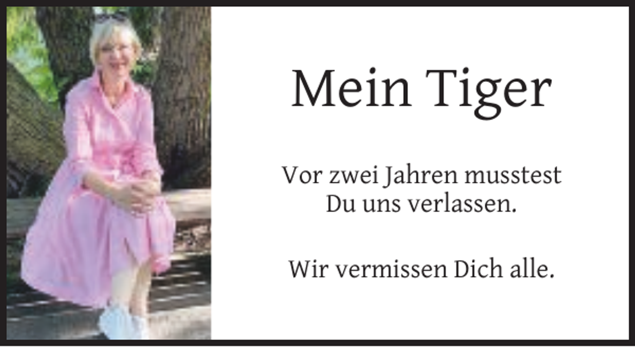 <p>Mein Tiger<br />Vor zwei Jahren musstest<br />Du uns verlassen.<br />Wir vermissen Dich alle.</p>