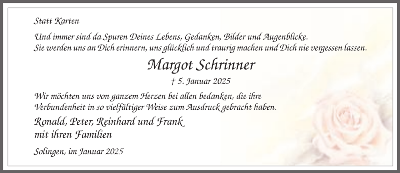 <p>Statt Karten<br />Und immer sind da Spuren Deines Lebens, Gedanken, Bilder und Augenblicke.<br />Sie werden uns an Dich erinnern, uns glücklich und traurig machen und Dich nie vergessen lassen.</p><p>Margot Schrinner<br />† 5. Januar 2025<br />Wir möchten uns von ganzem Herzen bei allen bedanken, die ihre<br />Verbundenheit in so vielfältiger Weise zum Ausdruck gebracht haben.</p><p>Ronald, Peter, Reinhard und Frank<br />mit ihren Familien<br />Solingen, im Januar 2025</p>