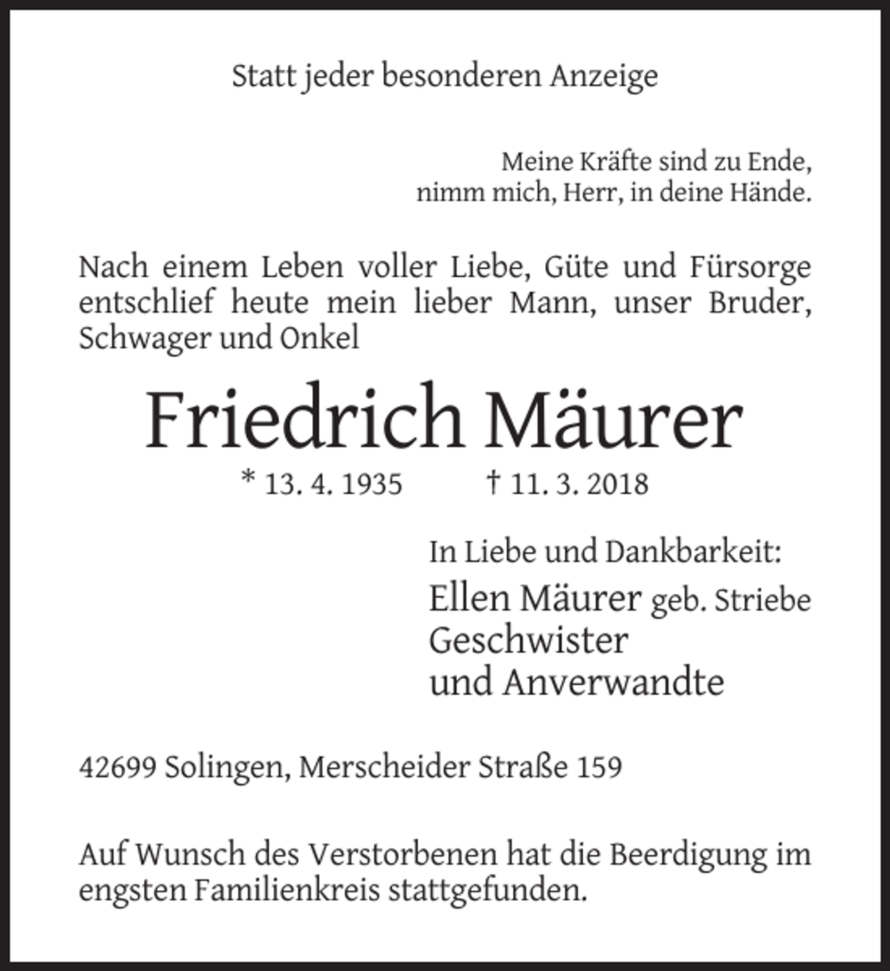 <p>Statt jeder besonderen Anzeige<br />Meine Kräfte sind zu Ende,<br />nimm mich, Herr, in deine Hände.</p><p>Nach einem Leben voller Liebe, Güte und Fürsorge<br />entschlief heute mein lieber Mann, unser Bruder,<br />Schwager und Onkel</p><p>Friedrich Mäurer<br />* 13. 4. 1935</p><p>† 11. 3. 2018<br />In Liebe und Dankbarkeit:<br />Ellen Mäurer geb. Striebe</p><p>Geschwister<br />und Anverwandte<br />42699 Solingen, Merscheider Straße 159<br />Auf Wunsch des Verstorbenen hat die Beerdigung im<br />engsten Familienkreis stattgefunden.</p>
