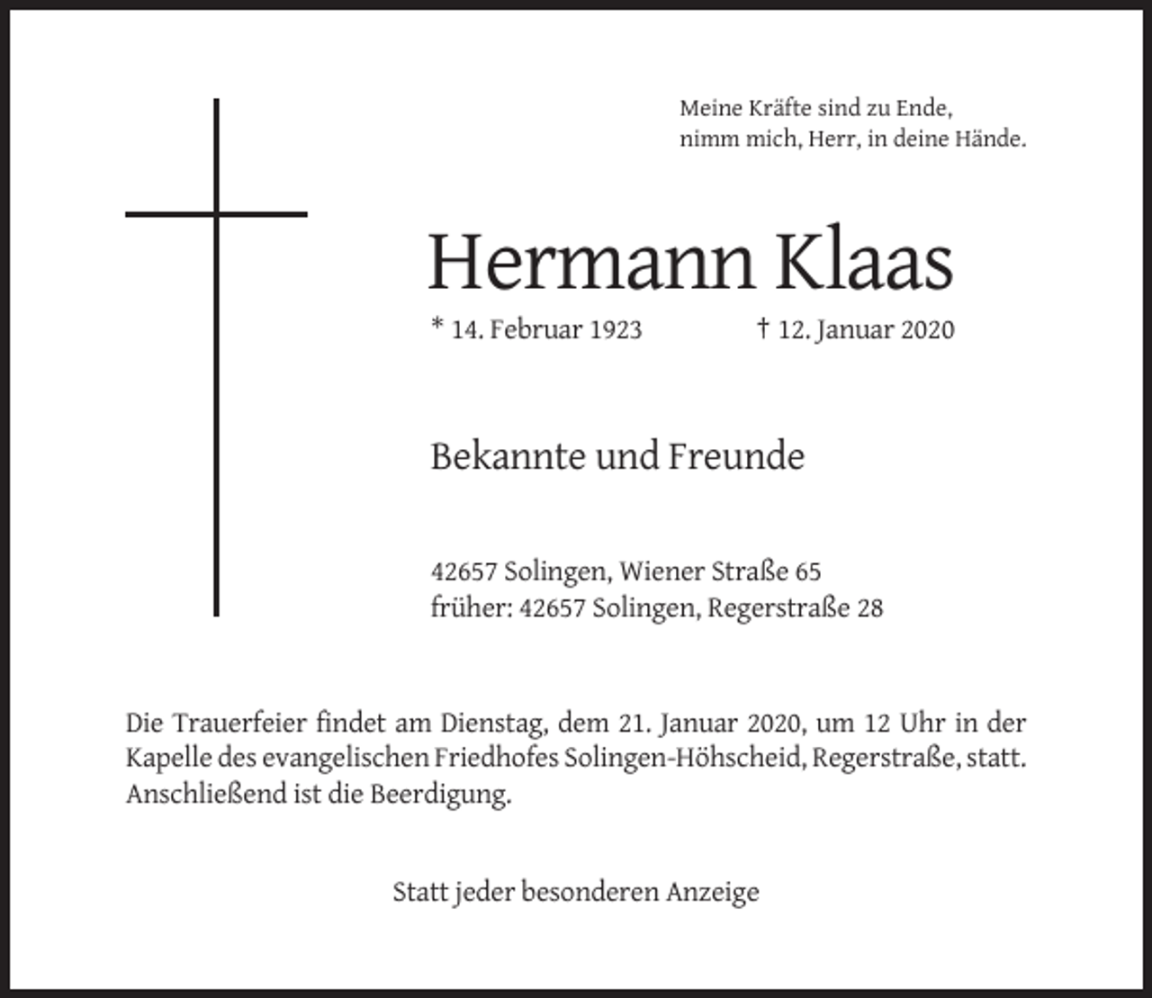 <p>Meine Kräfte sind zu Ende,<br />nimm mich, Herr, in deine Hände.</p><p>Hermann Klaas<br />* 14. Februar 1923</p><p>† 12. Januar 2020</p><p>Bekannte und Freunde<br />42657 Solingen, Wiener Straße 65<br />früher: 42657 Solingen, Regerstraße 28</p><p>Die Trauerfeier findet am Dienstag, dem 21. Januar 2020, um 12 Uhr in der<br />Kapelle des evangelischen Friedhofes Solingen-Höhscheid, Regerstraße, statt.<br />Anschließend ist die Beerdigung.</p><p>Statt jeder besonderen Anzeige</p>