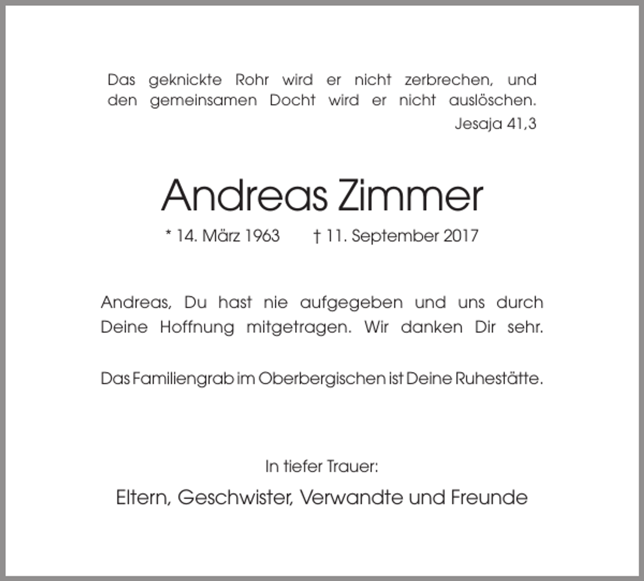 <p>Das geknickte Rohr wird er nicht zerbrechen, und<br />den gemeinsamen Docht wird er nicht auslöschen.<br />Jesaja 41,3</p><p>Andreas Zimmer<br />* 14. März 1963</p><p>† 11. September 2017</p><p>Andreas, Du hast nie aufgegeben und uns durch<br />Deine Hoffnung mitgetragen. Wir danken Dir sehr.<br />Das Familiengrab im Oberbergischen ist Deine Ruhestätte.</p><p>In tiefer Trauer:</p><p>Eltern, Geschwister, Verwandte und Freunde</p>