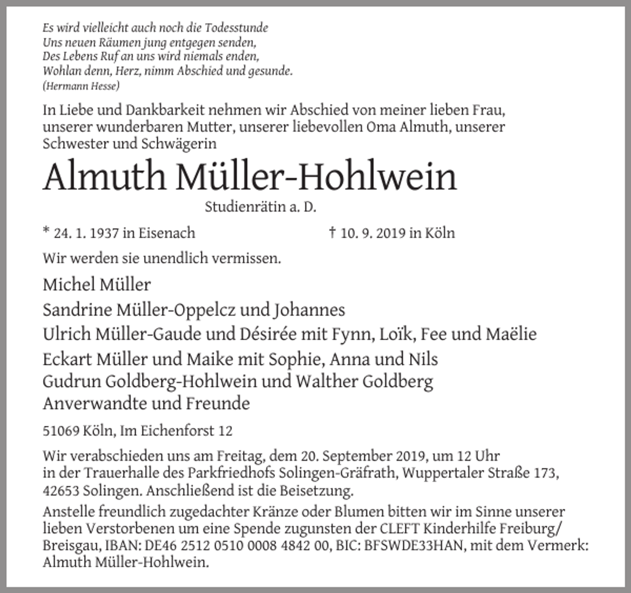 <p>Es wird vielleicht auch noch die Todesstunde<br />Uns neuen Räumen jung entgegen senden,<br />Des Lebens Ruf an uns wird niemals enden,<br />Wohlan denn, Herz, nimm Abschied und gesunde.<br />(Hermann Hesse)</p><p>In Liebe und Dankbarkeit nehmen wir Abschied von meiner lieben Frau,<br />unserer wunderbaren Mutter, unserer liebevollen Oma Almuth, unserer<br />Schwester und Schwägerin</p><p>Almuth Müller-Hohlwein<br />Studienrätin a. D.<br />* 24. 1. 1937 in Eisenach</p><p>† 10. 9. 2019 in Köln</p><p>Wir werden sie unendlich vermissen.</p><p>Michel Müller<br />Sandrine Müller-Oppelcz und Johannes<br />Ulrich Müller-Gaude und Désirée mit Fynn, Loïk, Fee und Maëlie<br />Eckart Müller und Maike mit Sophie, Anna und Nils<br />Gudrun Goldberg-Hohlwein und Walther Goldberg<br />Anverwandte und Freunde<br />51069 Köln, Im Eichenforst 12<br />Wir verabschieden uns am Freitag, dem 20. September 2019, um 12 Uhr<br />in der Trauerhalle des Parkfriedhofs Solingen-Gräfrath, Wuppertaler Straße 173,<br />42653 Solingen. Anschließend ist die Beisetzung.<br />Anstelle freundlich zugedachter Kränze oder Blumen bitten wir im Sinne unserer<br />lieben Verstorbenen um eine Spende zugunsten der CLEFT Kinderhilfe Freiburg/<br />Breisgau, IBAN: DE46 2512 051008 4842 00, BIC: BFSWDE33HAN, mit dem Vermerk:<br />Almuth Müller-Hohlwein.</p>