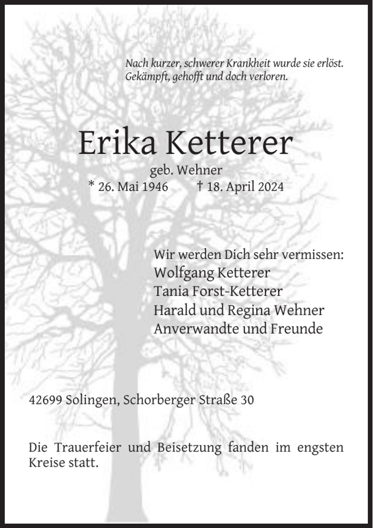<p>Nach kurzer, schwerer Krankheit wurde sie erlöst.<br />Gekämpft, gehofft und doch verloren.</p><p>Erika Ketterer<br />geb. Wehner<br />* 26. Mai 1946<br />† 18. April 2024</p><p>Wir werden Dich sehr vermissen:</p><p>Wolfgang Ketterer<br />Tania Forst-Ketterer<br />Harald und Regina Wehner<br />Anverwandte und Freunde</p><p>42699 Solingen, Schorberger Straße 30</p><p>Die Trauerfeier und Beisetzung fanden im engsten<br />Kreise statt.</p>