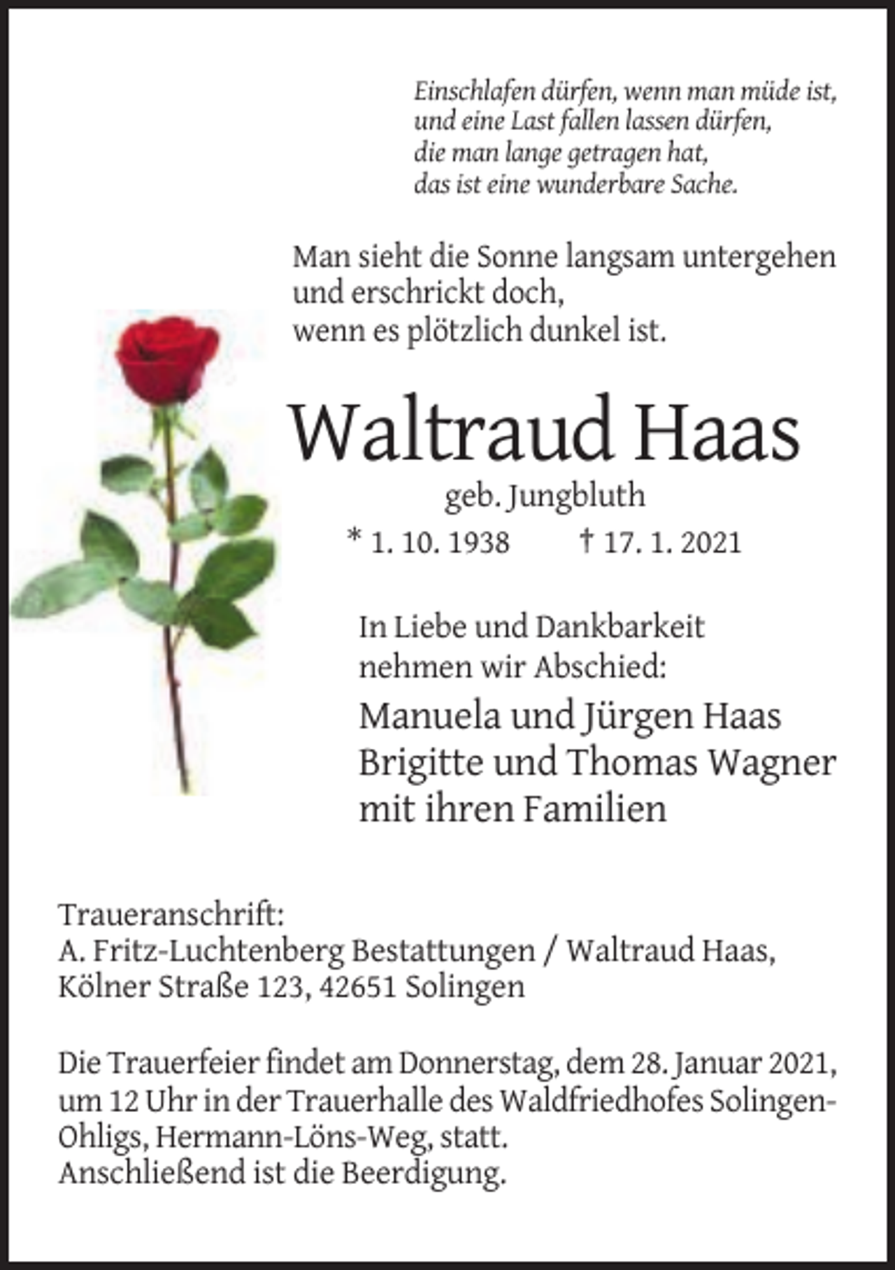<p>Einschlafen dürfen, wenn man müde ist,<br />und eine Last fallen lassen dürfen,<br />die man lange getragen hat,<br />das ist eine wunderbare Sache.</p><p>Man sieht die Sonne langsam untergehen<br />und erschrickt doch,<br />wenn es plötzlich dunkel ist.</p><p>Waltraud Haas<br />geb. Jungbluth<br />* 1. 10. 1938<br />† 17. 1. 2021<br />In Liebe und Dankbarkeit<br />nehmen wir Abschied:</p><p>Manuela und Jürgen Haas<br />Brigitte und Thomas Wagner<br />mit ihren Familien<br />Traueranschrift:<br />A. Fritz-Luchtenberg Bestattungen / Waltraud Haas,<br />Kölner Straße 123, 42651 Solingen<br />Die Trauerfeier findet am Donnerstag, dem 28. Januar 2021,<br />um 12 Uhr in der Trauerhalle des Waldfriedhofes SolingenOhligs, Hermann-Löns-Weg, statt.<br />Anschließend ist die Beerdigung.</p>