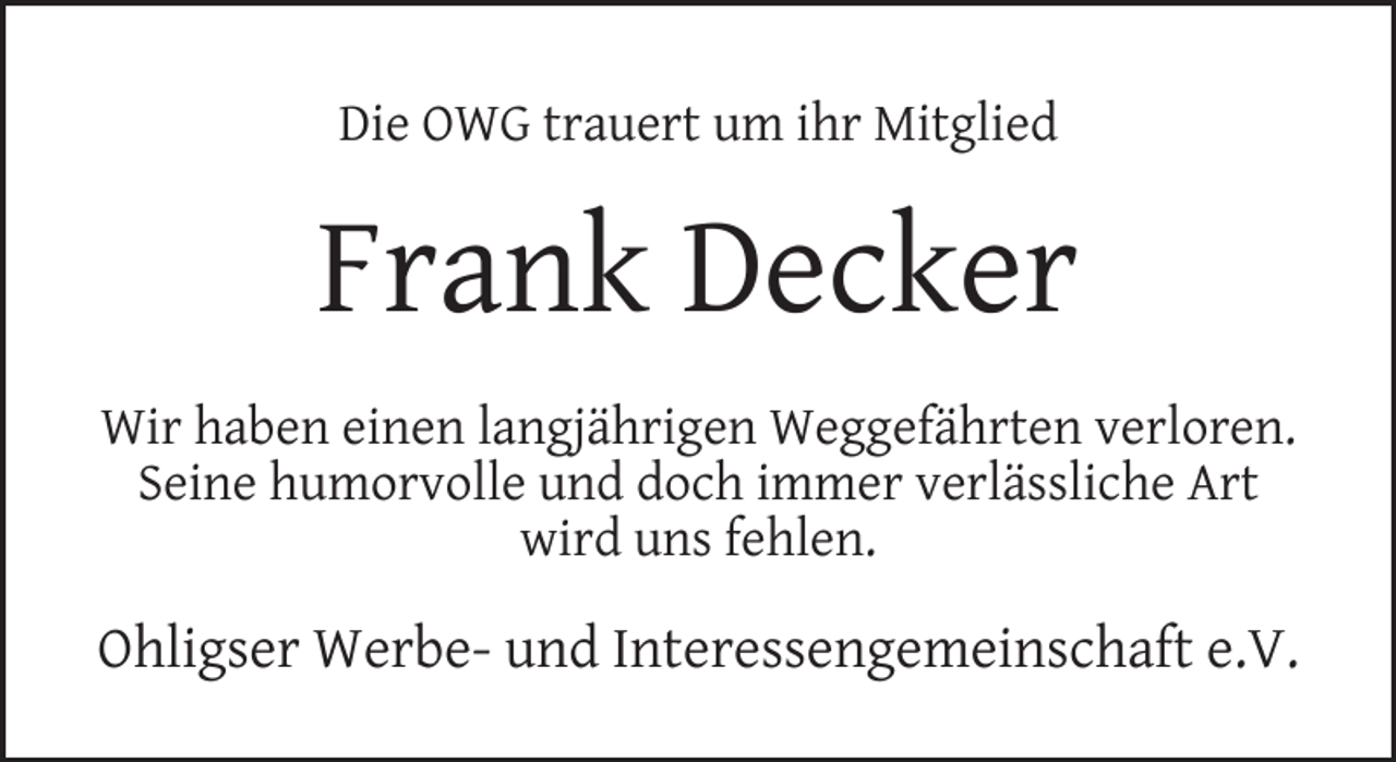 <p>Die OWG trauert um ihr Mitglied</p><p>Frank Decker<br />Wir haben einen langjährigen Weggefährten verloren.<br />Seine humorvolle und doch immer verlässliche Art<br />wird uns fehlen.</p><p>Ohligser Werbe- und Interessengemeinschaft e.V.</p>