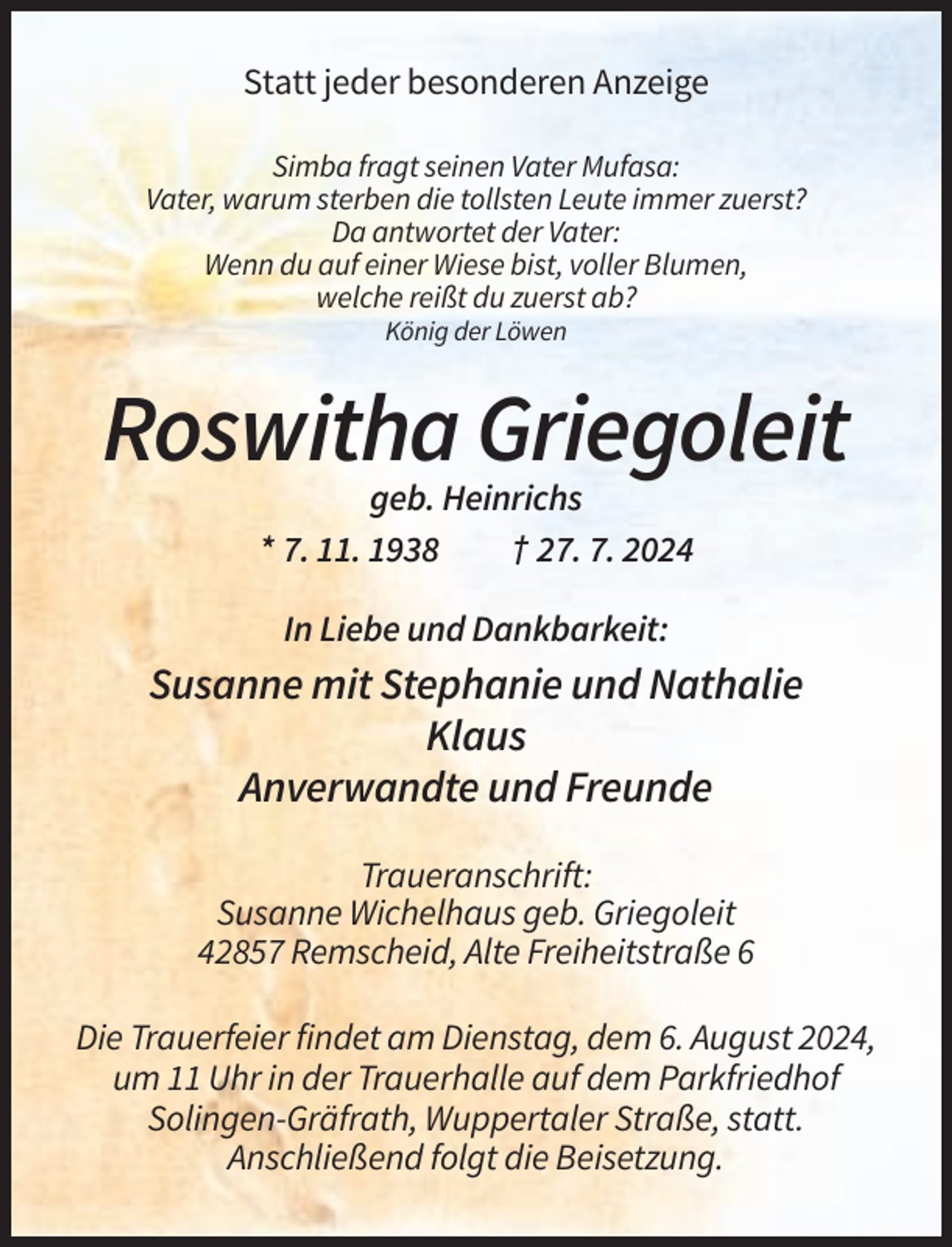<p>Statt jeder besonderen Anzeige<br />Simba fragt seinen Vater Mufasa:<br />Vater, warum sterben die tollsten Leute immer zuerst?<br />Da antwortet der Vater:<br />Wenn du auf einer Wiese bist, voller Blumen,<br />welche reißt du zuerst ab?<br />König der Löwen</p><p>Roswitha Griegoleit<br />geb. Heinrichs<br />* 7. 11. 1938<br />† 27. 7. 2024<br />In Liebe und Dankbarkeit:</p><p>Susanne mit Stephanie und Nathalie<br />Klaus<br />Anverwandte und Freunde<br />Traueranschrift:<br />Susanne Wichelhaus geb. Griegoleit<br />42857 Remscheid, Alte Freiheitstraße 6<br />Die Trauerfeier findet am Dienstag, dem 6. August 2024,<br />um 11 Uhr in der Trauerhalle auf dem Parkfriedhof<br />Solingen-Gräfrath, Wuppertaler Straße, statt.<br />Anschließend folgt die Beisetzung.</p>