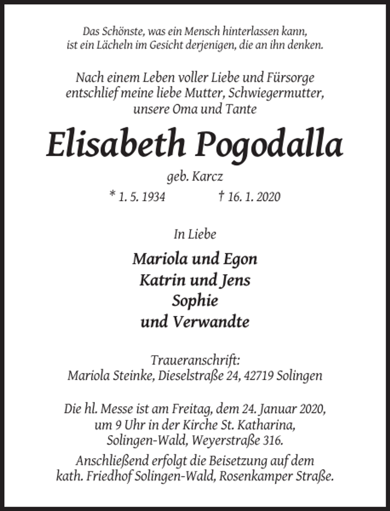 <p>Das Schönste, was ein Mensch hinterlassen kann,<br />ist ein Lächeln im Gesicht derjenigen, die an ihn denken.</p><p>Nach einem Leben voller Liebe und Fürsorge<br />entschlief meine liebe Mutter, Schwiegermutter,<br />unsere Oma und Tante</p><p>Elisabeth Pogodalla<br />* 1. 5. 1934</p><p>geb. Karcz<br />† 16. 1. 2020<br />In Liebe</p><p>Mariola und Egon<br />Katrin und Jens<br />Sophie<br />und Verwandte<br />Traueranschrift:<br />Mariola Steinke, Dieselstraße 24, 42719 Solingen<br />Die hl. Messe ist am Freitag, dem 24. Januar 2020,<br />um 9 Uhr in der Kirche St. Katharina,<br />Solingen-Wald, Weyerstraße 316.<br />Anschließend erfolgt die Beisetzung auf dem<br />kath. Friedhof Solingen-Wald, Rosenkamper Straße.</p>