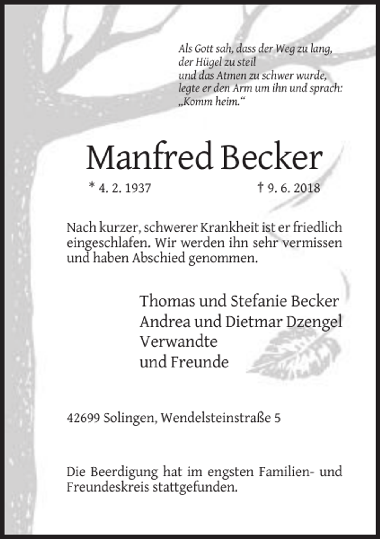 <p>Als Gott sah, dass der Weg zu lang,<br />der Hügel zu steil<br />und das Atmen zu schwer wurde,<br />legte er den Arm um ihn und sprach:<br />„Komm heim.“</p><p>Manfred Becker<br />* 4. 2. 1937</p><p>† 9. 6. 2018</p><p>Nach kurzer, schwerer Krankheit ist er friedlich<br />eingeschlafen. Wir werden ihn sehr vermissen<br />und haben Abschied genommen.</p><p>Thomas und Stefanie Becker<br />Andrea und Dietmar Dzengel<br />Verwandte<br />und Freunde</p><p>42699 Solingen, Wendelsteinstraße 5</p><p>Die Beerdigung hat im engsten Familien- und<br />Freundeskreis stattgefunden.</p>