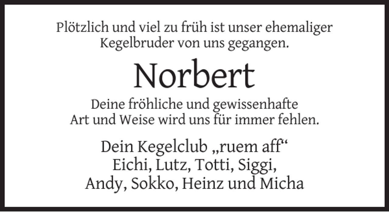 <p>Plötzlich und viel zu früh ist unser ehemaliger<br />Kegelbruder von uns gegangen.</p><p>Norbert<br />Deine fröhliche und gewissenhafte<br />Art und Weise wird uns für immer fehlen.</p><p>Dein Kegelclub „ruem aff“<br />Eichi, Lutz, Totti, Siggi,<br />Andy, Sokko, Heinz und Micha</p>