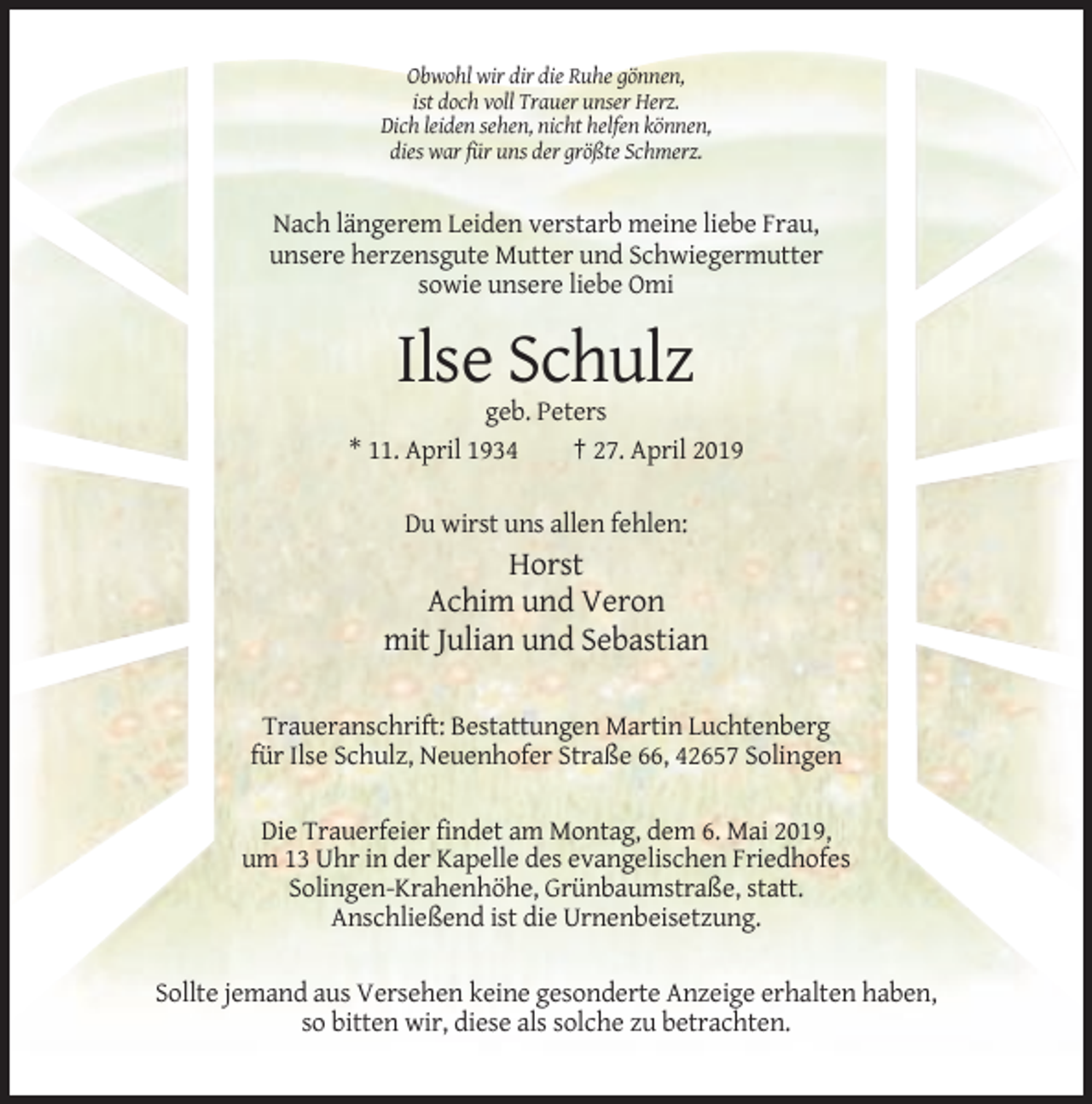 <p>Obwohl wir dir die Ruhe gönnen,<br />ist doch voll Trauer unser Herz.<br />Dich leiden sehen, nicht helfen können,<br />dies war für uns der größte Schmerz.</p><p>Nach längerem Leiden verstarb meine liebe Frau,<br />unsere herzensgute Mutter und Schwiegermutter<br />sowie unsere liebe Omi</p><p>Ilse Schulz<br />geb. Peters<br />* 11. April 1934<br />† 27. April 2019<br />Du wirst uns allen fehlen:</p><p>Horst<br />Achim und Veron<br />mit Julian und Sebastian<br />Traueranschrift: Bestattungen Martin Luchtenberg<br />für Ilse Schulz, Neuenhofer Straße 66, 42657 Solingen<br />Die Trauerfeier findet am Montag, dem 6. Mai 2019,<br />um 13 Uhr in der Kapelle des evangelischen Friedhofes<br />Solingen-Krahenhöhe, Grünbaumstraße, statt.<br />Anschließend ist die Urnenbeisetzung.<br />Sollte jemand aus Versehen keine gesonderte Anzeige erhalten haben,<br />so bitten wir, diese als solche zu betrachten.</p>