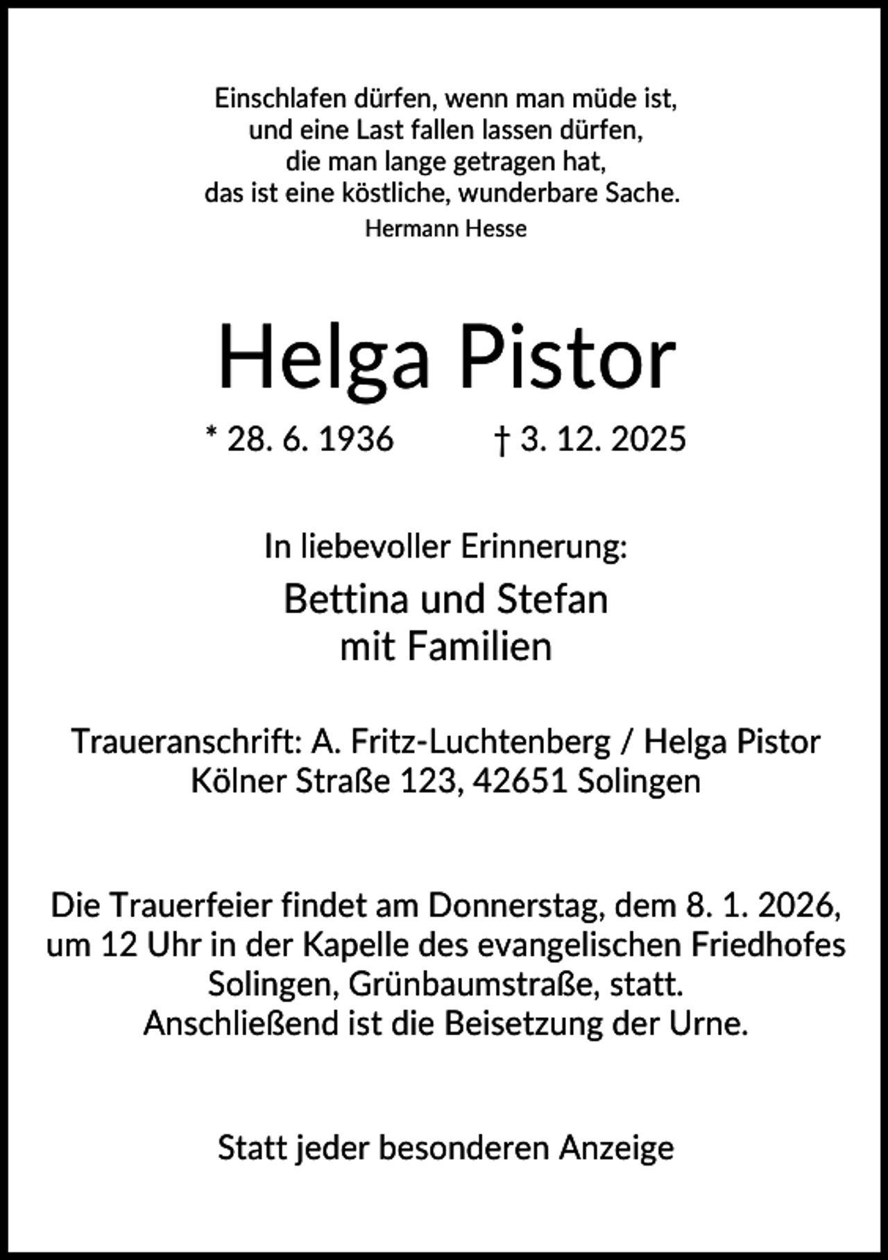 <p>Einschlafen dürfen, wenn man müde ist,<br />und eine Last fallen lassen dürfen,<br />die man lange getragen hat,<br />das ist eine köstliche, wunderbare Sache.<br />Hermann Hesse</p><p>Helga Pistor<br />* 28. 6. 1936</p><p>† 3. 12. 2025</p><p>In liebevoller Erinnerung:</p><p>Bettina und Stefan<br />mit Familien<br />Traueranschrift: A. Fritz-Luchtenberg / Helga Pistor<br />Kölner Straße 123, 42651 Solingen</p><p>Die Trauerfeier findet am Donnerstag, dem 8. 1. 2026,<br />um 12 Uhr in der Kapelle des evangelischen Friedhofes<br />Solingen, Grünbaumstraße, statt.<br />Anschließend ist die Beisetzung der Urne.</p><p>Statt jeder besonderen Anzeige</p>