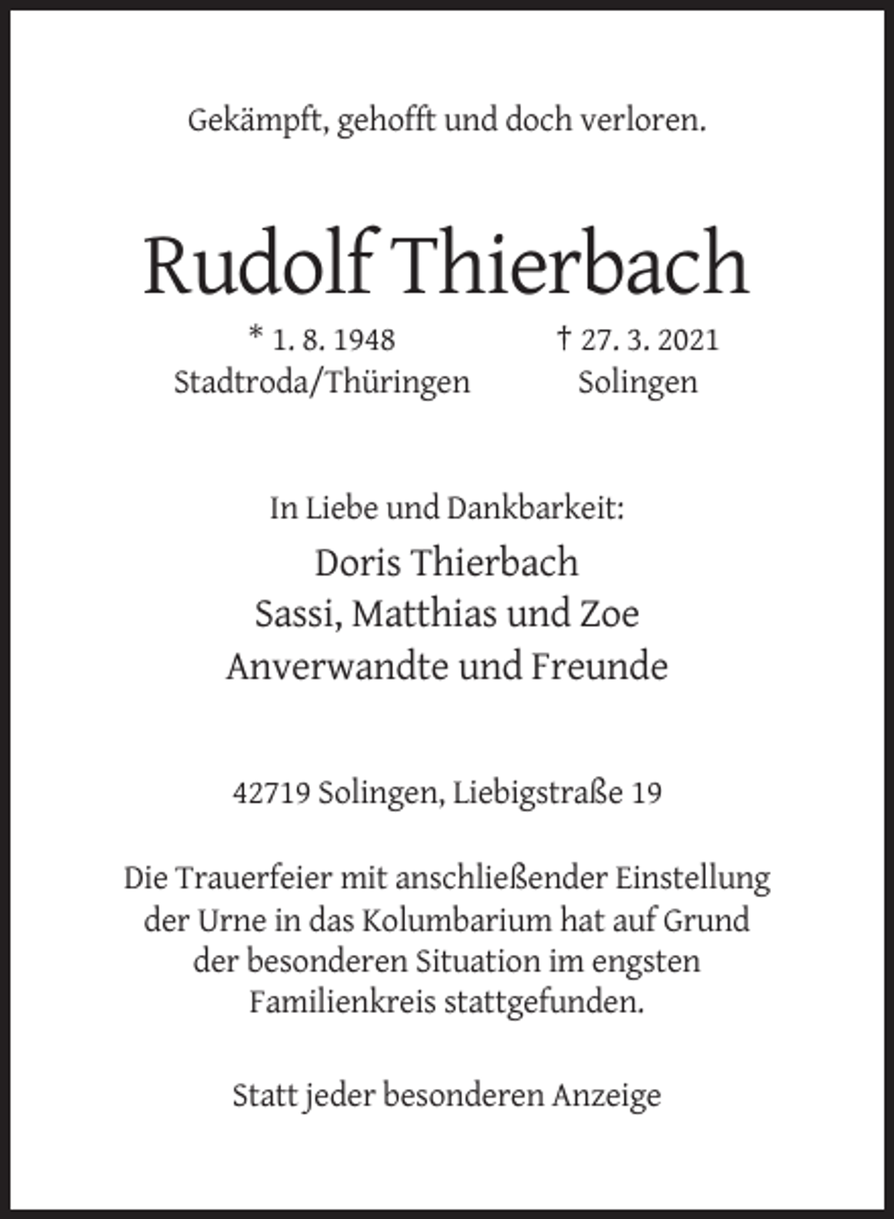 <p>Gekämpft, gehofft und doch verloren.</p><p>Rudolf Thierbach<br />* 1. 8. 1948<br />Stadtroda/Thüringen</p><p>† 27. 3. 2021<br />Solingen</p><p>In Liebe und Dankbarkeit:</p><p>Doris Thierbach<br />Sassi, Matthias und Zoe<br />Anverwandte und Freunde</p><p>42719 Solingen, Liebigstraße 19<br />Die Trauerfeier mit anschließender Einstellung<br />der Urne in das Kolumbarium hat auf Grund<br />der besonderen Situation im engsten<br />Familienkreis stattgefunden.<br />Statt jeder besonderen Anzeige</p>