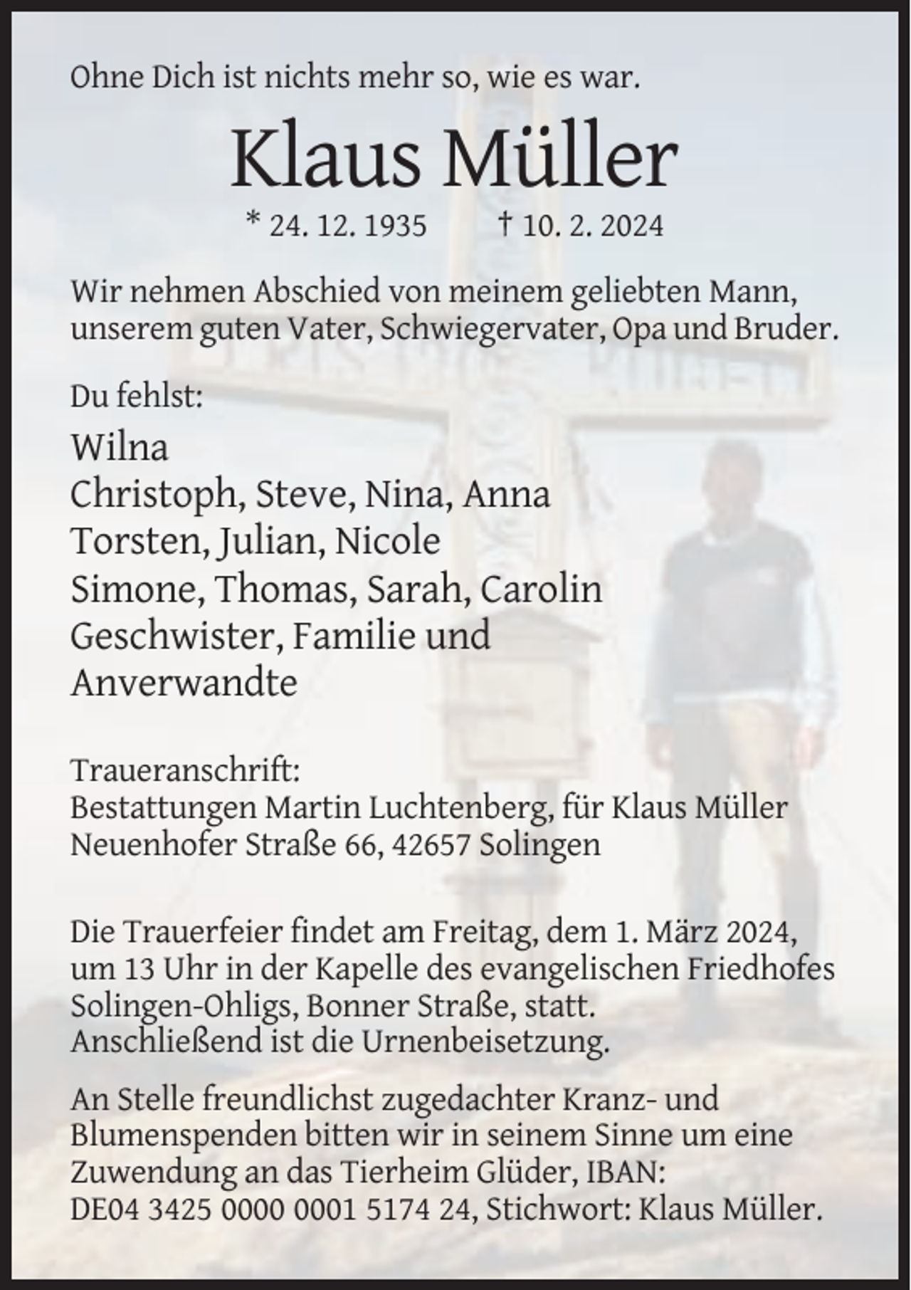 <p>Ohne Dich<br />istDich<br />nichts<br />wie so,<br />es war.<br />Ohne<br />ist mehr<br />nichtsso,<br />mehr<br />wie es war.</p><p>Klaus<br />Klaus Müller<br />Müller<br />* 24. 12. 1935<br />† 10. 2. 2024<br />* 24. 12. 1935<br />† 10. 2. 2024<br />Wir nehmen Abschied von meinem geliebten Mann,<br />Wir nehmen<br />von meinem geliebten<br />unserem<br />gutenAbschied<br />Vater, Schwiegervater,<br />Opa und Mann,<br />Bruder.<br />unserem guten Vater, Schwiegervater, Opa und Bruder.<br />Du fehlst:<br />Du fehlst:<br />Wilna</p><p>Wilna<br />Christoph, Steve, Nina,<br />Anna<br />Christoph,<br />Steve,<br />Nina, Anna<br />Torsten, Julian, Nicole<br />Torsten,<br />Julian,<br />Nicole<br />Simone, Thomas,<br />Sarah,<br />Carolin<br />Simone,<br />Thomas,<br />Sarah,<br />Carolin<br />Geschwister, Familie und<br />Geschwister,<br />Familie<br />und<br />Anverwandte<br />Anverwandte<br />Traueranschrift:<br />Traueranschrift: Bestattungen Martin Luchtenberg,<br />Bestattungen<br />Martin<br />Luchtenberg,<br />für<br />Klaus Müller,<br />Neuenhofer<br />Straßefür<br />66,Klaus<br />42657Müller<br />Solingen<br />Neuenhofer Straße 66, 42657 Solingen<br />Die Trauerfeier findet am Freitag, dem 1. März 2024,<br />Die<br />findet<br />am des<br />Freitag,<br />dem 1. März<br />2024,<br />um Trauerfeier<br />13 Uhr in der<br />Kapelle<br />evangelischen<br />Friedhofes<br />um 13 Uhr<br />in<br />der<br />Kapelle<br />des<br />evangelischen<br />Friedhofes<br />Solingen-Ohligs, Bonner Straße, statt.<br />Solingen-Ohligs,<br />Bonner<br />statt.<br />Anschließend<br />istStraße,<br />die Urnenbeisetzung.<br />Anschließend ist die Urnenbeisetzung.<br />An Stelle<br />freundlichst<br />zugedachter<br />KranzAn Stelle<br />freundlichst<br />zugedachter<br />Kranzund und<br />Blumenspenden<br />bitten<br />wirseinem<br />in seinem<br />Sinne<br />um<br />Blumenspenden<br />bitten<br />wir in<br />Sinne<br />um eine<br />eine<br />Zuwendung<br />an<br />das<br />Tierheim<br />Glüder,<br />IBAN:<br />Zuwendung an das Tierheim Glüder, IBAN:<br />DE0424,<br />24,Stichwort:<br />Stichwort:Klaus<br />KlausMüller.<br />Müller.<br />DE04</p>