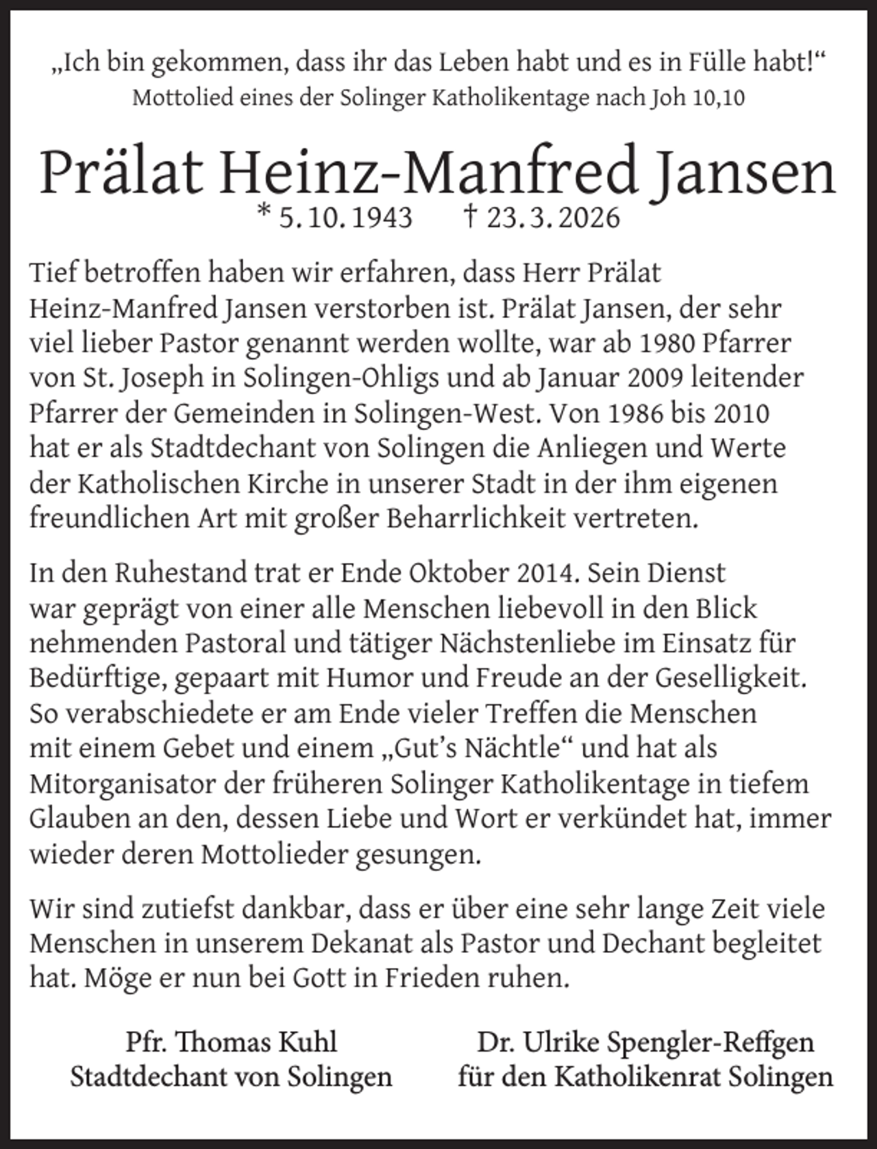 <p>„Ich bin gekommen, dass ihr das Leben habt und es in Fülle habt!“<br />Mottolied eines der Solinger Katholikentage nach Joh 10,10</p>
<p>Prälat Heinz-Manfred Jansen<br />* 5. 10. 1943</p>
<p>† 23. 3. 2026</p>
<p>Tief betroffen haben wir erfahren, dass Herr Prälat<br />Heinz-Manfred Jansen verstorben ist. Prälat Jansen, der sehr<br />viel lieber Pastor genannt werden wollte, war ab 1980 Pfarrer<br />von St. Joseph in Solingen-Ohligs und ab Januar 2009 leitender<br />Pfarrer der Gemeinden in Solingen-West. Von 1986 bis 2010<br />hat er als Stadtdechant von Solingen die Anliegen und Werte<br />der Katholischen Kirche in unserer Stadt in der ihm eigenen<br />freundlichen Art mit großer Beharrlichkeit vertreten.<br />In den Ruhestand trat er Ende Oktober 2014. Sein Dienst<br />war geprägt von einer alle Menschen liebevoll in den Blick<br />nehmenden Pastoral und tätiger Nächstenliebe im Einsatz für<br />Bedürftige, gepaart mit Humor und Freude an der Geselligkeit.<br />So verabschiedete er am Ende vieler Treffen die Menschen<br />mit einem Gebet und einem „Gut’s Nächtle“ und hat als<br />Mitorganisator der früheren Solinger Katholikentage in tiefem<br />Glauben an den, dessen Liebe und Wort er verkündet hat, immer<br />wieder deren Mottolieder gesungen.<br />Wir sind zutiefst dankbar, dass er über eine sehr lange Zeit viele<br />Menschen in unserem Dekanat als Pastor und Dechant begleitet<br />hat. Möge er nun bei Gott in Frieden ruhen.<br />Pfr. Thomas Kuhl<br />Stadtdechant von Solingen</p>
<p>Dr. Ulrike Spengler-Reffgen<br />für den Katholikenrat Solingen</p>
