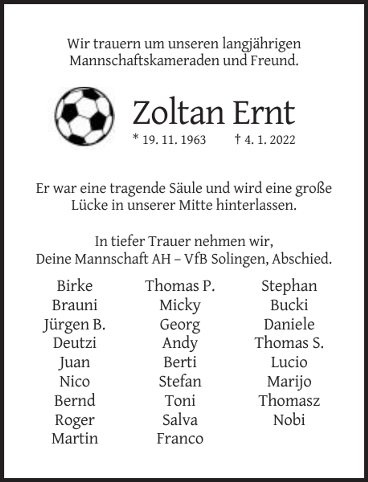 <p>Wir trauern um unseren langjährigen<br />Mannschaftskameraden und Freund.</p><p>Zoltan Ernt<br />* 19. 11. 1963</p><p>† 4. 1. 2022</p><p>Er war eine tragende Säule und wird eine große<br />Lücke in unserer Mitte hinterlassen.<br />In tiefer Trauer nehmen wir,<br />Deine Mannschaft AH – VfB Solingen, Abschied.</p><p>Birke<br />Brauni<br />Jürgen B.<br />Deutzi<br />Juan<br />Nico<br />Bernd<br />Roger<br />Martin</p><p>Thomas P.<br />Micky<br />Georg<br />Andy<br />Berti<br />Stefan<br />Toni<br />Salva<br />Franco</p><p>Stephan<br />Bucki<br />Daniele<br />Thomas S.<br />Lucio<br />Marijo<br />Thomasz<br />Nobi</p>