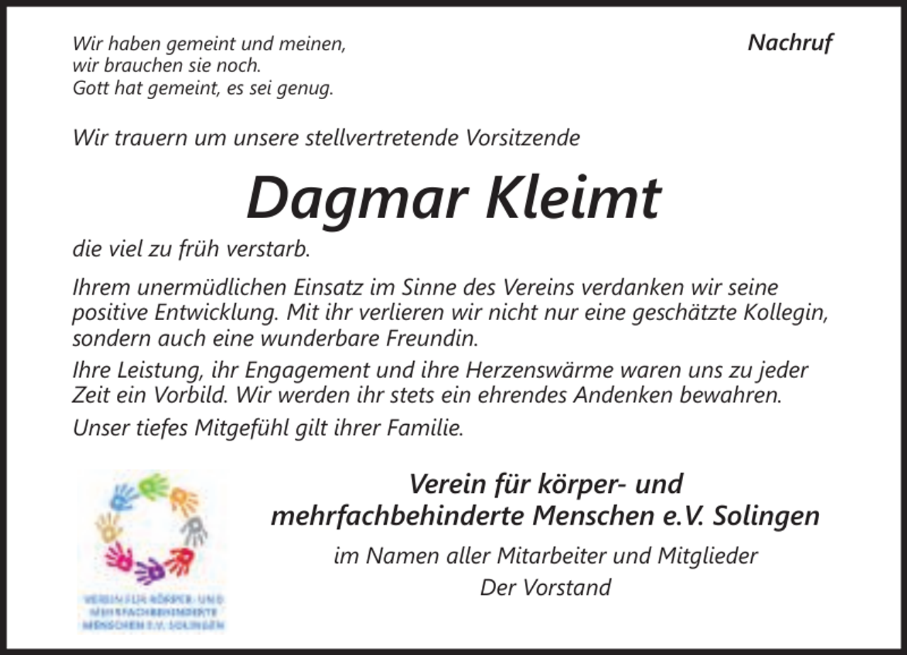 <p>Wir haben gemeint und meinen,<br />wir brauchen sie noch.<br />Gott hat gemeint, es sei genug.</p><p>Nachruf</p><p>Wir trauern um unsere stellvertretende Vorsitzende</p><p>Dagmar Kleimt</p><p>die viel zu früh verstarb.</p><p>Ihrem unermüdlichen Einsatz im Sinne des Vereins verdanken wir seine<br />positive Entwicklung. Mit ihr verlieren wir nicht nur eine geschätzte Kollegin,<br />sondern auch eine wunderbare Freundin.<br />Ihre Leistung, ihr Engagement und ihre Herzenswärme waren uns zu jeder<br />Zeit ein Vorbild. Wir werden ihr stets ein ehrendes Andenken bewahren.<br />Unser tiefes Mitgefühl gilt ihrer Familie.</p><p>Verein für körper- und<br />mehrfachbehinderte Menschen e.V. Solingen<br />im Namen aller Mitarbeiter und Mitglieder<br />Der Vorstand</p>