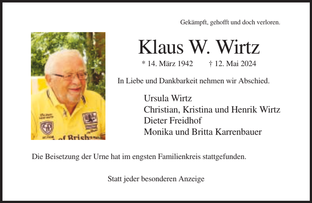 <p>Gekämpft, gehofft und doch verloren.</p><p>Klaus W. Wirtz<br />* 14. März 1942</p><p>† 12. Mai 2024</p><p>In Liebe und Dankbarkeit nehmen wir Abschied.</p><p>Ursula Wirtz<br />Christian, Kristina und Henrik Wirtz<br />Dieter Freidhof<br />Monika und Britta Karrenbauer<br />Die Beisetzung der Urne hat im engsten Familienkreis stattgefunden.<br />Statt jeder besonderen Anzeige</p>