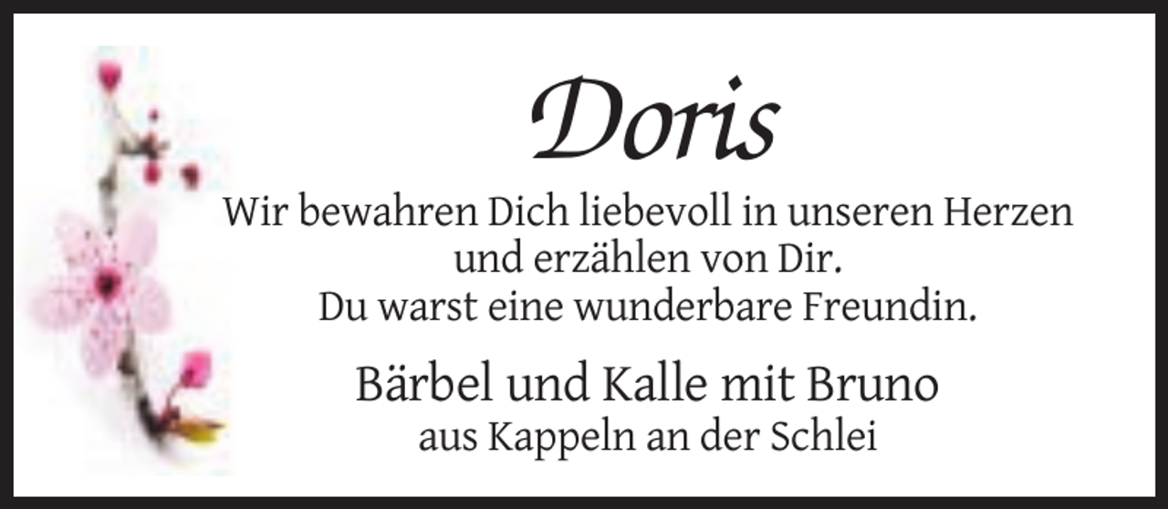 <p>Doris<br />Wir bewahren Dich liebevoll in unseren Herzen<br />und erzählen von Dir.<br />Du warst eine wunderbare Freundin.</p><p>Bärbel und Kalle mit Bruno<br />aus Kappeln an der Schlei</p>