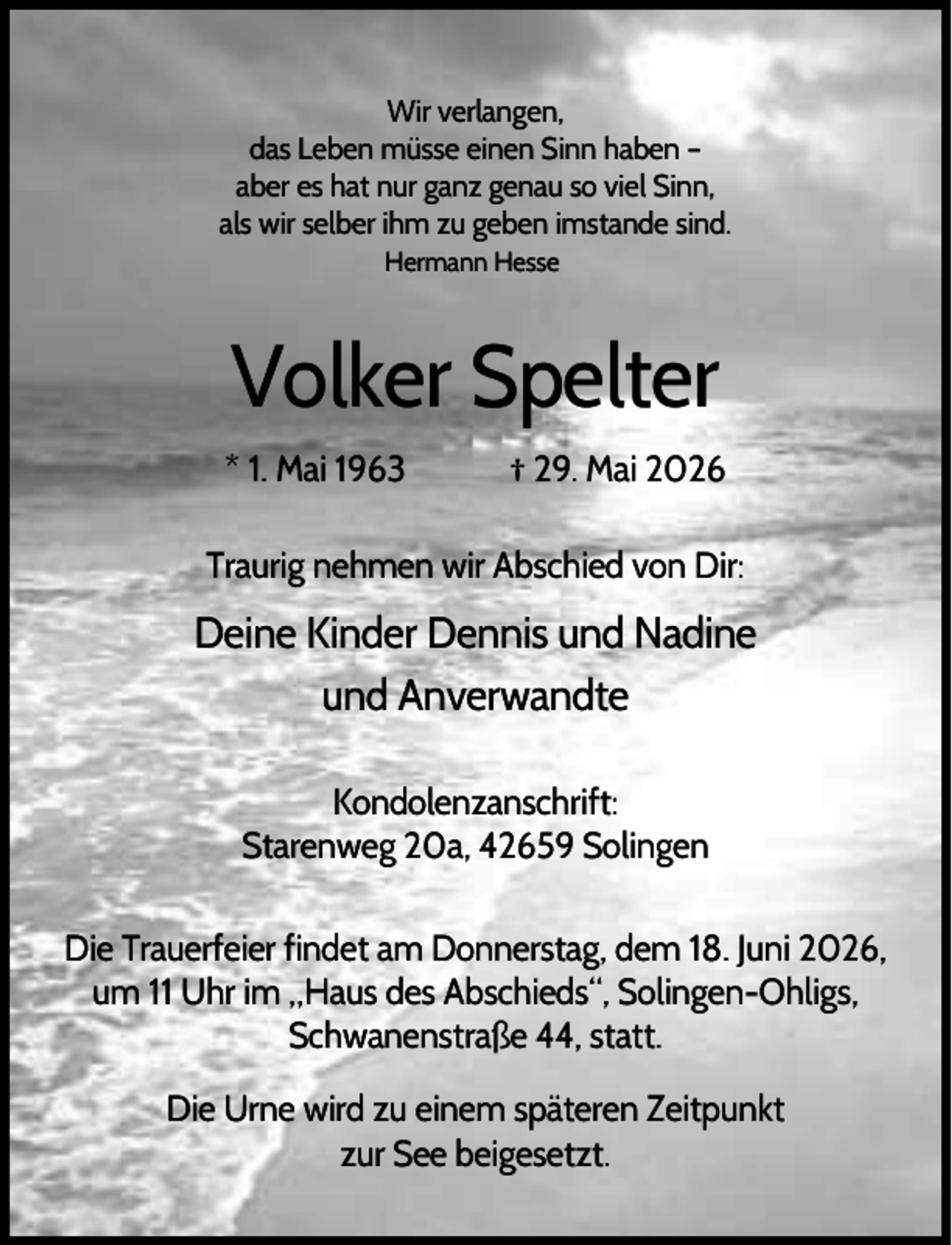 <p>Wir verlangen,<br />das Leben müsse einen Sinn haben –<br />aber es hat nur ganz genau so viel Sinn,<br />als wir selber ihm zu geben imstande sind.<br />Hermann Hesse</p><p>Volker Spelter<br />* 1. Mai 1963</p><p>† 29. Mai 2026</p><p>Traurig nehmen wir Abschied von Dir:</p><p>Deine Kinder Dennis und Nadine<br />und Anverwandte<br />Kondolenzanschrift:<br />Starenweg 20a, 42659 Solingen<br />Die Trauerfeier findet am Donnerstag, dem 18. Juni 2026,<br />um 11 Uhr im „Haus des Abschieds“, Solingen-Ohligs,<br />Schwanenstraße 44, statt.<br />Die Urne wird zu einem späteren Zeitpunkt<br />zur See beigesetzt.</p>