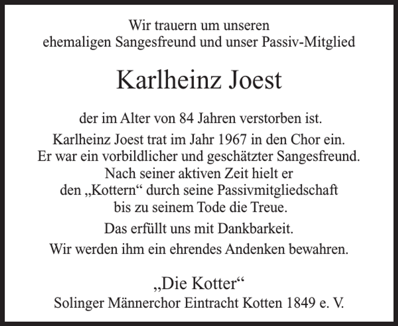 <p>Wir trauern um unseren<br />ehemaligen Sangesfreund und unser Passiv-Mitglied</p><p>Karlheinz Joest<br />der im Alter von 84 Jahren verstorben ist.<br />Karlheinz Joest trat im Jahr 1967 in den Chor ein.<br />Er war ein vorbildlicher und geschätzter Sangesfreund.<br />Nach seiner aktiven Zeit hielt er<br />den „Kottern“ durch seine Passivmitgliedschaft<br />bis zu seinem Tode die Treue.<br />Das erfüllt uns mit Dankbarkeit.<br />Wir werden ihm ein ehrendes Andenken bewahren.</p><p>„Die Kotter“</p><p>Solinger Männerchor Eintracht Kotten 1849 e. V.</p>