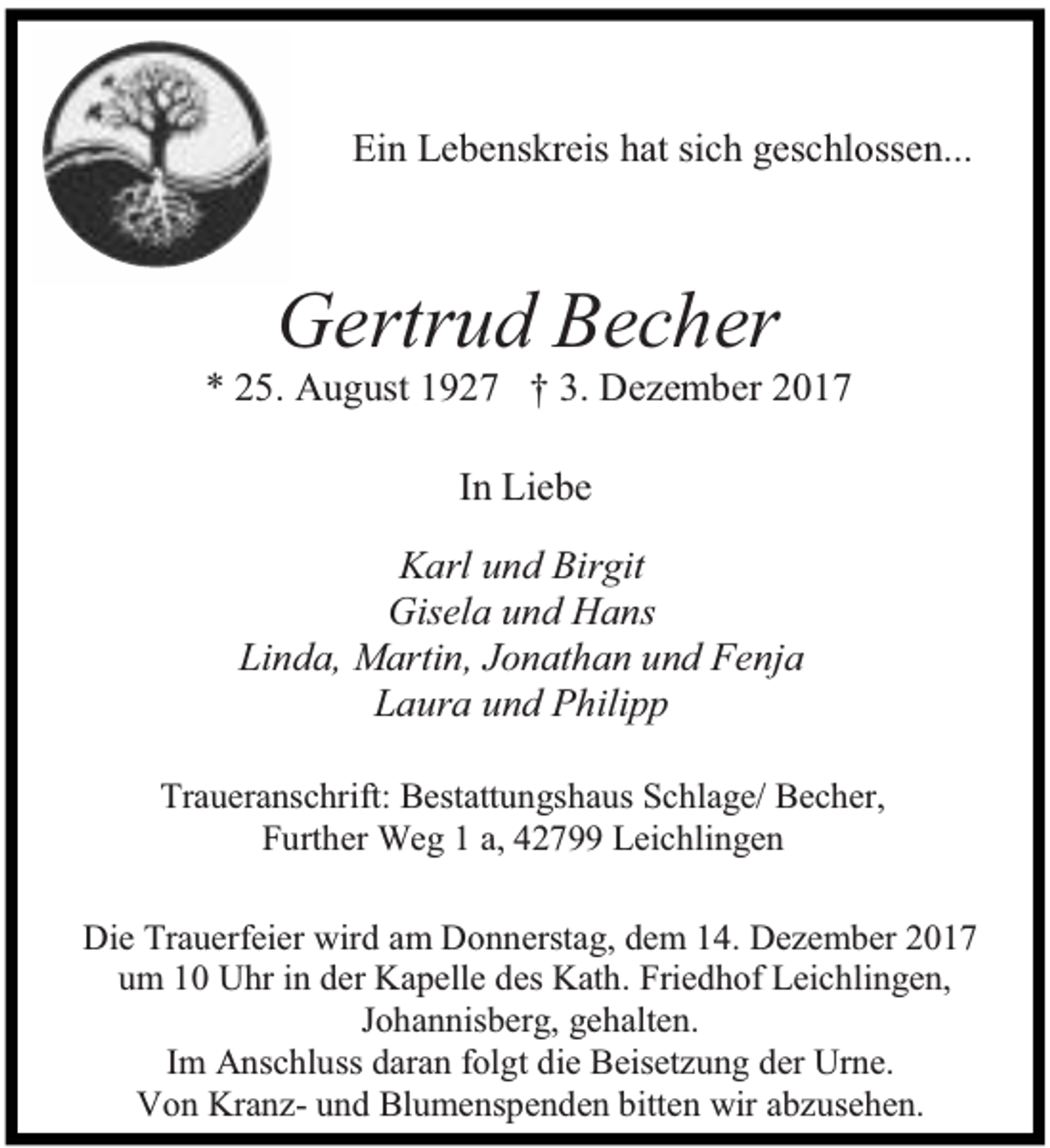<p>Ein Lebenskreis hat sich geschlossen...</p><p>Gertrud Becher</p><p>* 25. August 1927 † 3. Dezember 2017<br />In Liebe<br />Karl und Birgit<br />Gisela und Hans<br />Linda, Martin, Jonathan und Fenja<br />Laura und Philipp<br />Traueranschrift: Bestattungshaus Schlage/ Becher,<br />Further Weg 1 a, 42799 Leichlingen<br />Die Trauerfeier wird am Donnerstag, dem 14. Dezember 2017<br />um 10 Uhr in der Kapelle des Kath. Friedhof Leichlingen,<br />Johannisberg, gehalten.<br />Im Anschluss daran folgt die Beisetzung der Urne.<br />Von Kranz- und Blumenspenden bitten wir abzusehen.</p>
