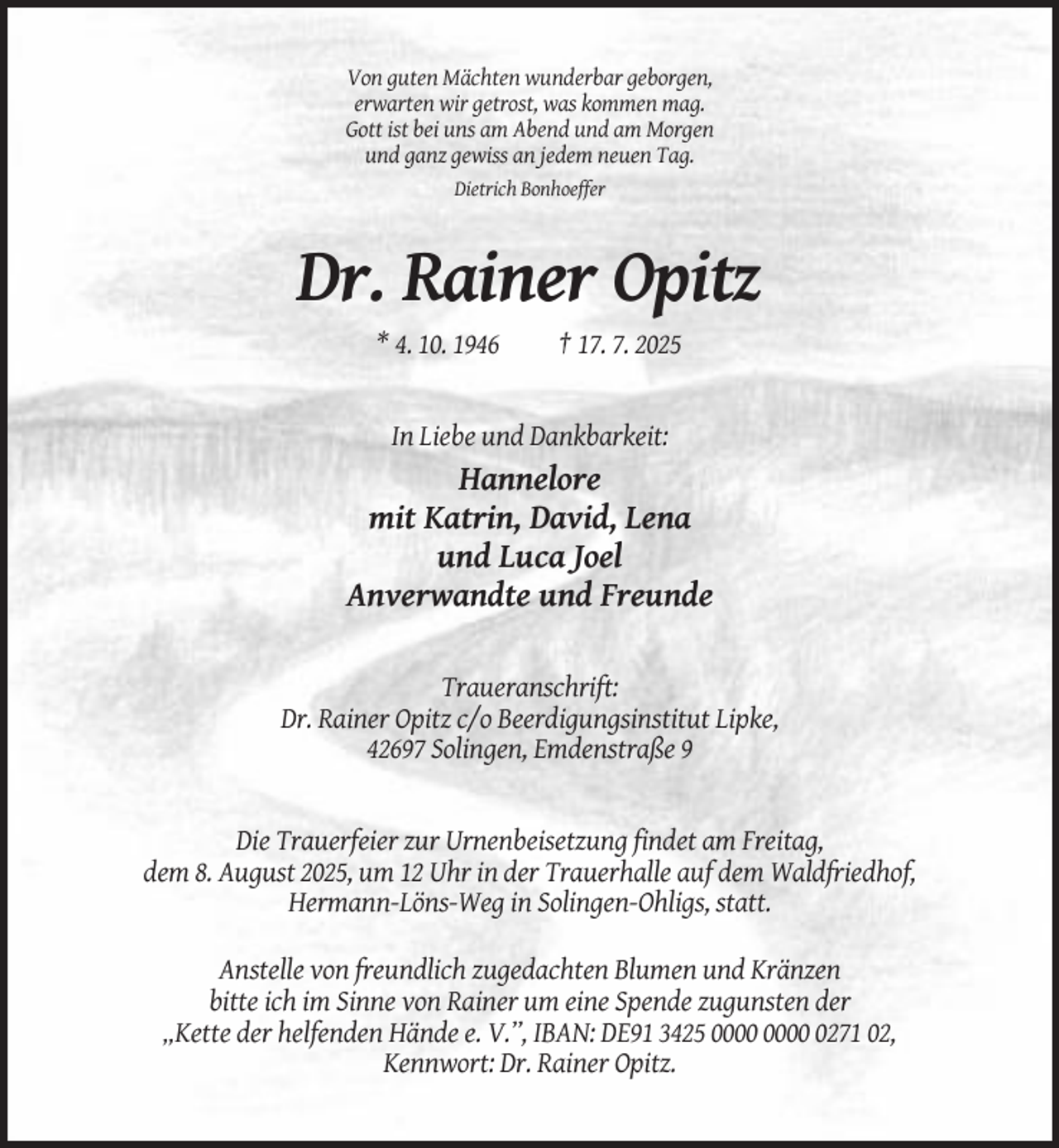 <p>Von guten Mächten wunderbar geborgen,<br />erwarten wir getrost, was kommen mag.<br />Gott ist bei uns am Abend und am Morgen<br />und ganz gewiss an jedem neuen Tag.<br />Dietrich Bonhoeffer</p><p>Dr. Rainer Opitz<br />* 4. 10. 1946</p><p>† 17. 7. 2025</p><p>In Liebe und Dankbarkeit:</p><p>Hannelore<br />mit Katrin, David, Lena<br />und Luca Joel<br />Anverwandte und Freunde<br />Traueranschrift:<br />Dr. Rainer Opitz c/o Beerdigungsinstitut Lipke,<br />42697 Solingen, Emdenstraße 9</p><p>Die Trauerfeier zur Urnenbeisetzung findet am Freitag,<br />dem 8. August 2025, um 12 Uhr in der Trauerhalle auf dem Waldfriedhof,<br />Hermann-Löns-Weg in Solingen-Ohligs, statt.<br />Anstelle von freundlich zugedachten Blumen und Kränzen<br />bitte ich im Sinne von Rainer um eine Spende zugunsten der<br />„Kette der helfenden Hände e. V.”, IBAN: DE91 3425 0271 02,<br />Kennwort: Dr. Rainer Opitz.</p>