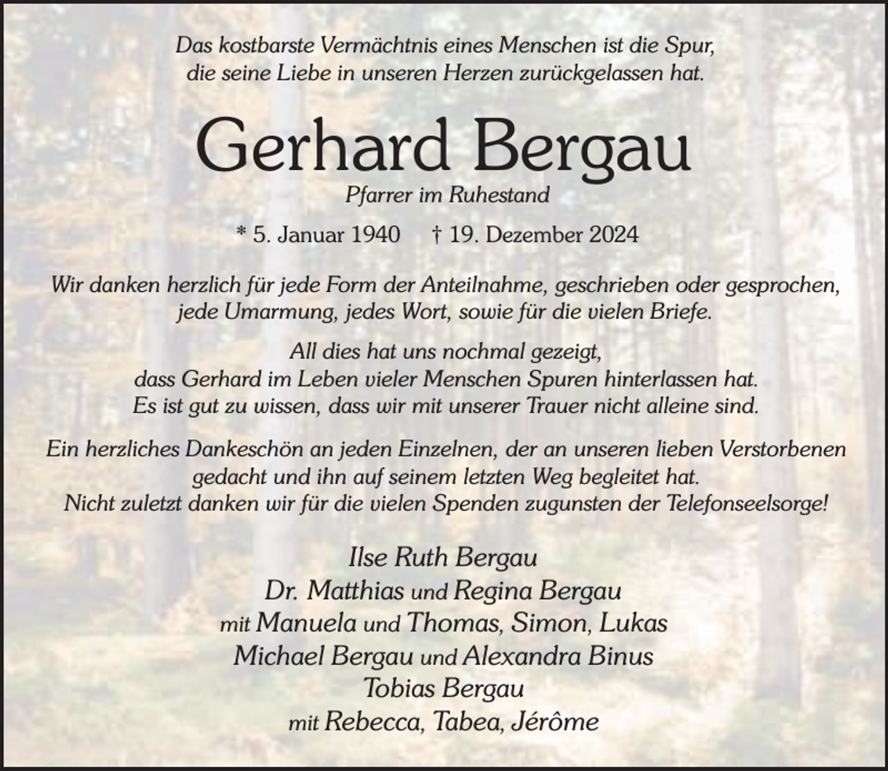 <p>Das kostbarste Vermächtnis eines Menschen ist die Spur,<br />die seine Liebe in unseren Herzen zurückgelassen hat.</p><p>Gerhard Bergau<br />Pfarrer im Ruhestand</p><p>* 5. Januar 1940</p><p>† 19. Dezember 2024</p><p>Wir danken herzlich für jede Form der Anteilnahme, geschrieben oder gesprochen,<br />jede Umarmung, jedes Wort, sowie für die vielen Briefe.<br />All dies hat uns nochmal gezeigt,<br />dass Gerhard im Leben vieler Menschen Spuren hinterlassen hat.<br />Es ist gut zu wissen, dass wir mit unserer Trauer nicht alleine sind.<br />Ein herzliches Dankeschön an jeden Einzelnen, der an unseren lieben Verstorbenen<br />gedacht und ihn auf seinem letzten Weg begleitet hat.<br />Nicht zuletzt danken wir für die vielen Spenden zugunsten der Telefonseelsorge!</p><p>Ilse Ruth Bergau<br />Dr. Matthias und Regina Bergau<br />mit Manuela und Thomas, Simon, Lukas<br />Michael Bergau und Alexandra Binus<br />Tobias Bergau<br />mit Rebecca, Tabea, Jérôme</p>