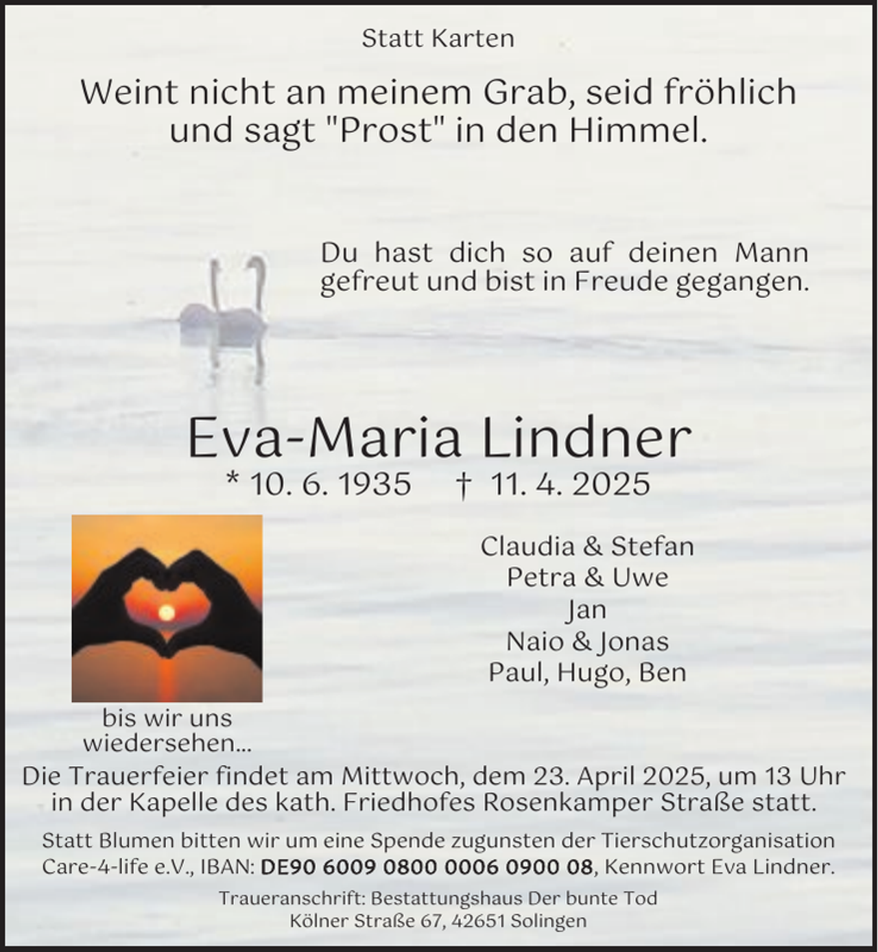 <p>Statt Karten</p><p>Weint nicht an meinem Grab, seid fröhlich<br />und sagt "Prost" in den Himmel.<br />Du hast dich so auf deinen Mann<br />gefreut und bist in Freude gegangen.</p><p>Eva-Maria Lindner<br />* 10. 6. 1935</p><p>† 11. 4. 2025</p><p>Claudia &amp; Stefan<br />Petra &amp; Uwe<br />Jan<br />Naio &amp; Jonas<br />Paul, Hugo, Ben<br />bis wir uns<br />wiedersehen...<br />Die Trauerfeier findet am Mittwoch, dem 23. April 2025, um 13 Uhr<br />in der Kapelle des kath. Friedhofes Rosenkamper Straße statt.<br />Statt Blumen bitten wir um eine Spende zugunsten der Tierschutzorganisation<br />Care-4-life e.V., IBAN: D E 9 0 6 9 0 8 6 0 9 8 , Kennwort Eva Lindner.<br />Traueranschrift: Bestattungshaus Der bunte Tod<br />Kölner Straße 67, 42651 Solingen</p>