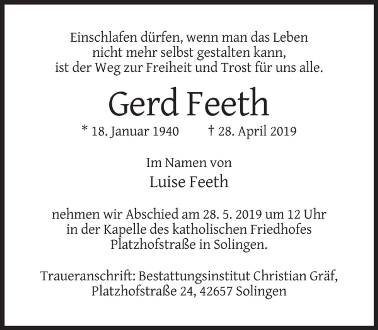 <p>Einschlafen dürfen, wenn man das Leben<br />nicht mehr selbst gestalten kann,<br />ist der Weg zur Freiheit und Trost für uns alle.</p><p>Gerd Feeth<br />* 18. Januar 1940</p><p>† 28. April 2019</p><p>Im Namen von</p><p>Luise Feeth<br />nehmen wir Abschied am 28. 5. 2019 um 12 Uhr<br />in der Kapelle des katholischen Friedhofes<br />Platzhofstraße in Solingen.<br />Traueranschrift: Bestattungsinstitut Christian Gräf,<br />Platzhofstraße 24, 42657 Solingen</p>