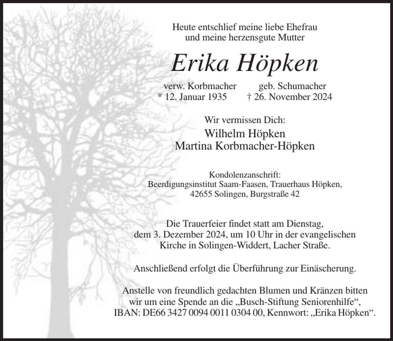 <p>Heute entschlief meine liebe Ehefrau<br />und meine herzensgute Mutter</p><p>Erika Höpken<br />verw. Korbmacher<br />* 12. Januar 1935</p><p>geb. Schumacher<br />† 26. November 2024</p><p>Wir vermissen Dich:</p><p>Wilhelm Höpken<br />Martina Korbmacher-Höpken<br />Kondolenzanschrift:<br />Beerdigungsinstitut Saam-Faasen, Trauerhaus Höpken,<br />42655 Solingen, Burgstraße 42</p><p>Die Trauerfeier findet statt am Dienstag,<br />dem 3. Dezember 2024, um 10 Uhr in der evangelischen<br />Kirche in Solingen-Widdert, Lacher Straße.<br />Anschließend erfolgt die Überführung zur Einäscherung.<br />Anstelle von freundlich gedachten Blumen und Kränzen bitten<br />wir um eine Spende an die „Busch-Stiftung Seniorenhilfe“,<br />IBAN: DE66 3427 0094 0011 0304 00, Kennwort: „Erika Höpken“.</p>