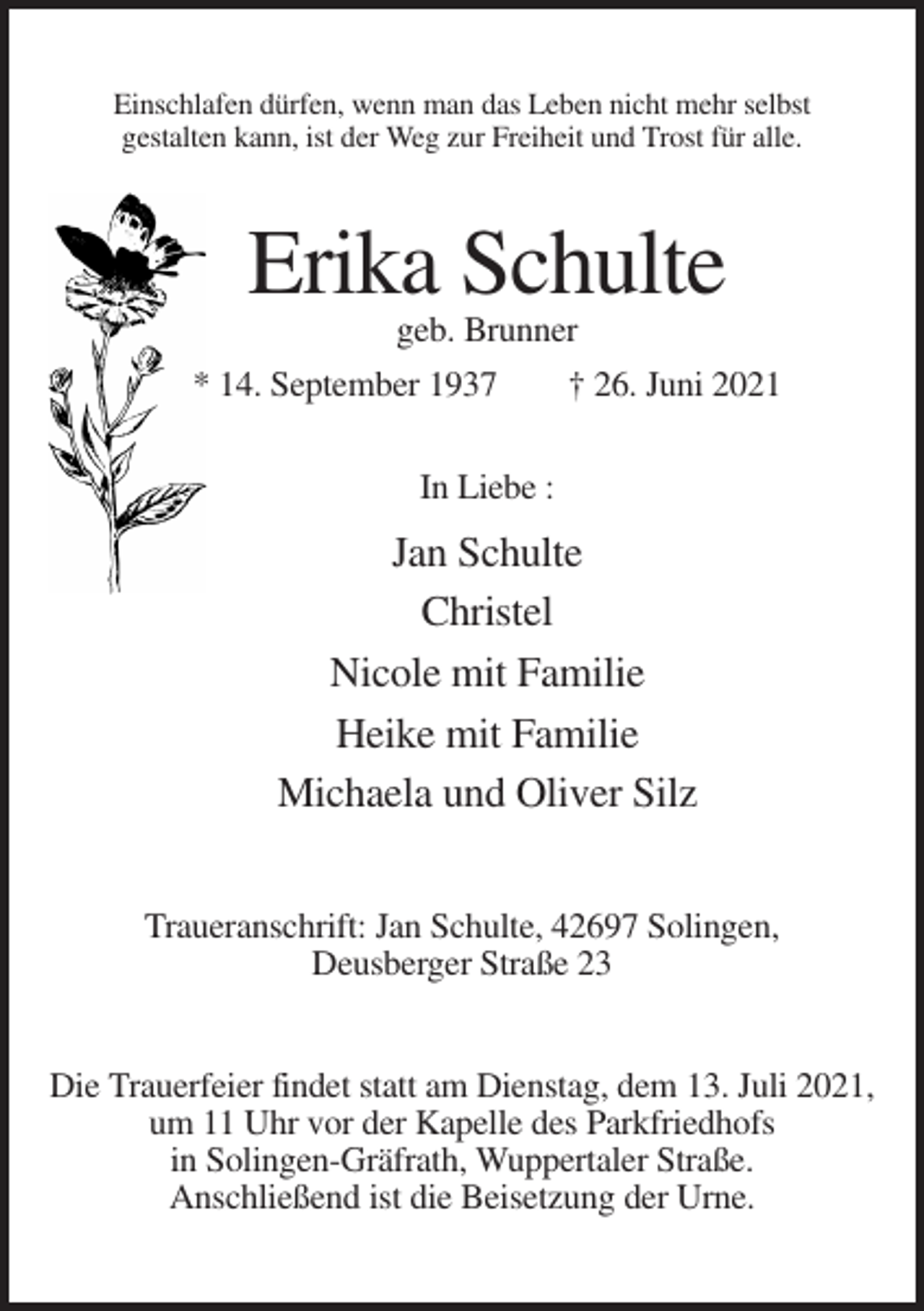 <p>Einschlafen dürfen, wenn man das Leben nicht mehr selbst<br />gestalten kann, ist der Weg zur Freiheit und Trost für alle.</p><p>Erika Schulte<br />geb. Brunner<br />* 14. September 1937<br />† 26. Juni 2021<br />In Liebe :</p><p>Jan Schulte<br />Christel<br />Nicole mit Familie<br />Heike mit Familie<br />Michaela und Oliver Silz<br />Traueranschrift: Jan Schulte, 42697 Solingen,<br />Deusberger Straße 23<br />Die Trauerfeier findet statt am Dienstag, dem 13. Juli 2021,<br />um 11 Uhr vor der Kapelle des Parkfriedhofs<br />in Solingen-Gräfrath, Wuppertaler Straße.<br />Anschließend ist die Beisetzung der Urne.</p>