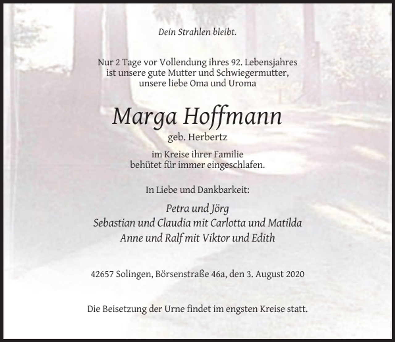 <p>Dein Strahlen bleibt.</p><p>Nur 2 Tage vor Vollendung ihres 92. Lebensjahres<br />ist unsere gute Mutter und Schwiegermutter,<br />unsere liebe Oma und Uroma</p><p>Marga Hoffmann<br />geb. Herbertz<br />im Kreise ihrer Familie<br />behütet für immer eingeschlafen.<br />In Liebe und Dankbarkeit:</p><p>Petra und Jörg<br />Sebastian und Claudia mit Carlotta und Matilda<br />Anne und Ralf mit Viktor und Edith</p><p>42657 Solingen, Börsenstraße 46a, den 3. August 2020</p><p>Die Beisetzung der Urne findet im engsten Kreise statt.</p>