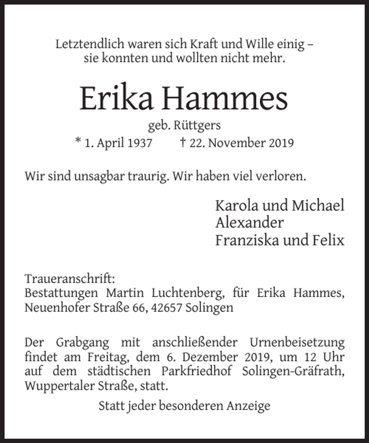 <p>Letztendlich waren sich Kraft und Wille einig –<br />sie konnten und wollten nicht mehr.</p><p>Erika Hammes<br />geb. Rüttgers<br />* 1. April 1937<br />† 22. November 2019<br />Wir sind unsagbar traurig. Wir haben viel verloren.</p><p>Karola und Michael<br />Alexander<br />Franziska und Felix<br />Traueranschrift:<br />Bestattungen Martin Luchtenberg, für Erika Hammes,<br />Neuenhofer Straße 66, 42657 Solingen<br />Der Grabgang mit anschließender Urnenbeisetzung<br />findet am Freitag, dem 6. Dezember 2019, um 12 Uhr<br />auf dem städtischen Parkfriedhof Solingen-Gräfrath,<br />Wuppertaler Straße, statt.<br />Statt jeder besonderen Anzeige</p>