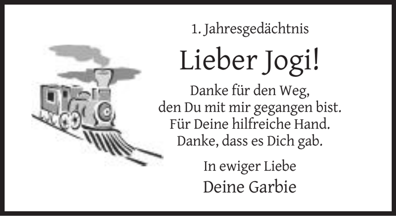 <p>1. Jahresgedächtnis</p><p>Lieber Jogi!<br />Danke für den Weg,<br />den Du mit mir gegangen bist.<br />Für Deine hilfreiche Hand.<br />Danke, dass es Dich gab.<br />In ewiger Liebe</p><p>Deine Garbie</p>