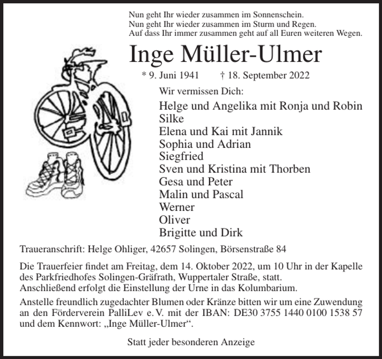 <p>Nun geht Ihr wieder zusammen im Sonnenschein.<br />Nun geht Ihr wieder zusammen im Sturm und Regen.<br />Auf dass Ihr immer zusammen geht auf all Euren weiteren Wegen.</p><p>Inge Müller-Ulmer<br />* 9. Juni 1941</p><p>† 18. September 2022</p><p>Wir vermissen Dich:</p><p>Helge und Angelika mit Ronja und Robin<br />Silke<br />Elena und Kai mit Jannik<br />Sophia und Adrian<br />Siegfried<br />Sven und Kristina mit Thorben<br />Gesa und Peter<br />Malin und Pascal<br />Werner<br />Oliver<br />Brigitte und Dirk<br />Traueranschrift: Helge Ohliger, 42657 Solingen, Börsenstraße 84<br />Die Trauerfeier findet am Freitag, dem 14. Oktober 2022, um 10 Uhr in der Kapelle<br />des Parkfriedhofes Solingen-Gräfrath, Wuppertaler Straße, statt.<br />Anschließend erfolgt die Einstellung der Urne in das Kolumbarium.<br />Anstelle freundlich zugedachter Blumen oder Kränze bitten wir um eine Zuwendung<br />an den Förderverein PalliLev e. V. mit der IBAN: DE30 3755 144100 1538 57<br />und dem Kennwort: „Inge Müller-Ulmer“.<br />Statt jeder besonderen Anzeige</p>