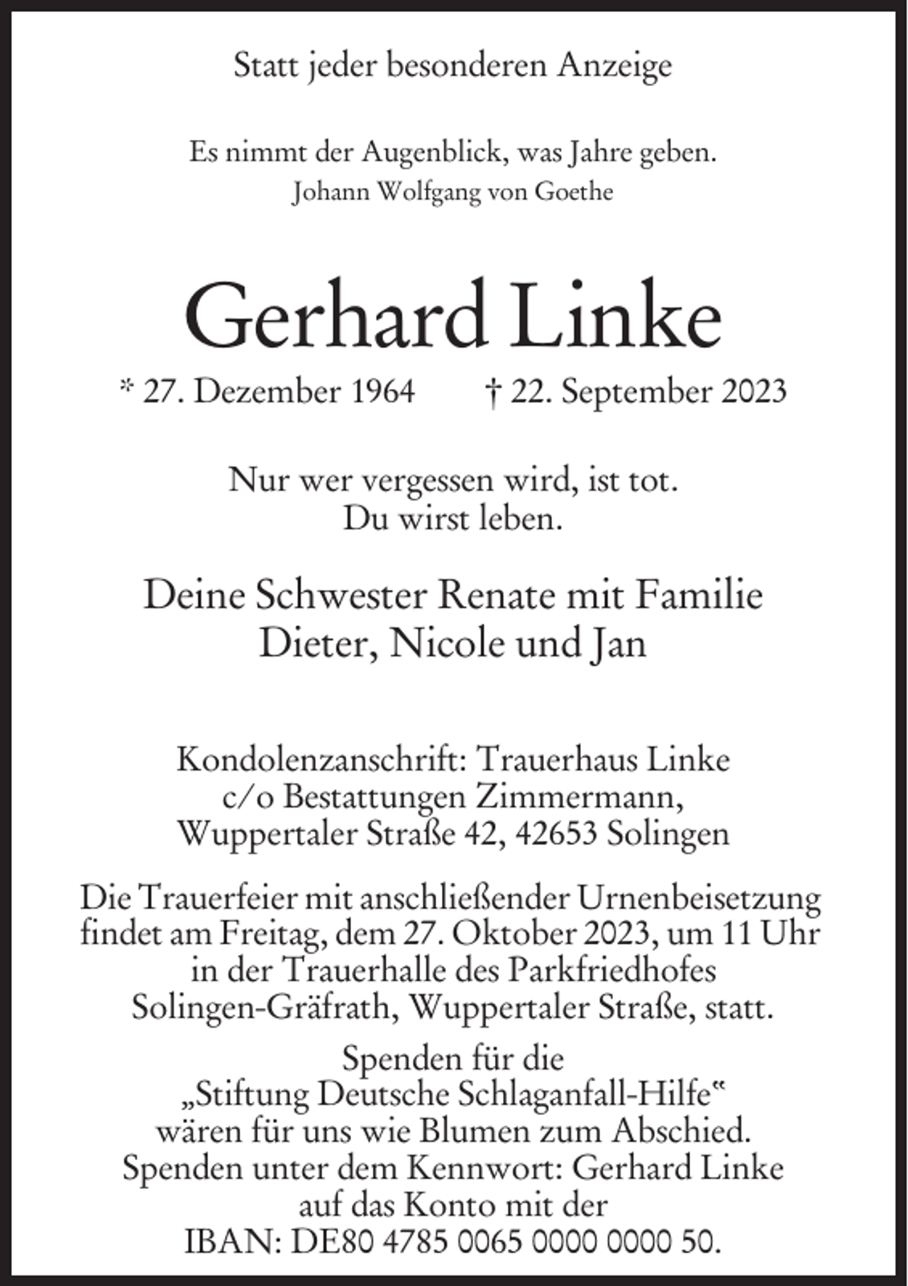 <p>Statt jeder besonderen Anzeige<br />Es nimmt der Augenblick, was Jahre geben.<br />Johann Wolfgang von Goethe</p><p>Gerhard Linke<br />* 27. Dezember 1964</p><p>† 22. September 2023</p><p>Nur wer vergessen wird, ist tot.<br />Du wirst leben.</p><p>Deine Schwester Renate mit Familie<br />Dieter, Nicole und Jan<br />Kondolenzanschrift: Trauerhaus Linke<br />c/o Bestattungen Zimmermann,<br />Wuppertaler Straße 42, 42653 Solingen<br />Die Trauerfeier mit anschließender Urnenbeisetzung<br />findet am Freitag, dem 27. Oktober 2023, um 11 Uhr<br />in der Trauerhalle des Parkfriedhofes<br />Solingen-Gräfrath, Wuppertaler Straße, statt.<br />Spenden für die<br />„Stiftung Deutsche Schlaganfall-Hilfe“<br />wären für uns wie Blumen zum Abschied.<br />Spenden unter dem Kennwort: Gerhard Linke<br />auf das Konto mit der<br />IBAN: DE80 4785 0065 50.</p>