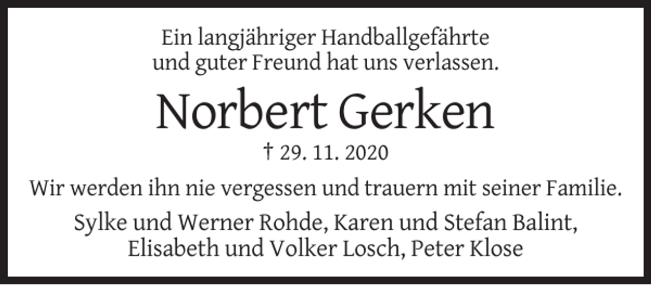 <p>Ein langjähriger Handballgefährte<br />und guter Freund hat uns verlassen.</p><p>Norbert Gerken<br />† 29. 11. 2020<br />Wir werden ihn nie vergessen und trauern mit seiner Familie.<br />Sylke und Werner Rohde, Karen und Stefan Balint,<br />Elisabeth und Volker Losch, Peter Klose</p>