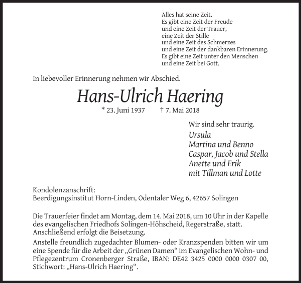 <p>Alles hat seine Zeit.<br />Es gibt eine Zeit der Freude<br />und eine Zeit der Trauer,<br />eine Zeit der Stille<br />und eine Zeit des Schmerzes<br />und eine Zeit der dankbaren Erinnerung.<br />Es gibt eine Zeit unter den Menschen<br />und eine Zeit bei Gott.</p><p>In liebevoller Erinnerung nehmen wir Abschied.</p><p>Hans-Ulrich Haering<br />* 23. Juni 1937</p><p>† 7. Mai 2018<br />Wir sind sehr traurig.</p><p>Ursula<br />Martina und Benno<br />Caspar, Jacob und Stella<br />Anette und Erik<br />mit Tillman und Lotte<br />Kondolenzanschrift:<br />Beerdigungsinstitut Horn-Linden, Odentaler Weg 6, 42657 Solingen<br />Die Trauerfeier findet am Montag, dem 14. Mai 2018, um 10 Uhr in der Kapelle<br />des evangelischen Friedhofs Solingen-Höhscheid, Regerstraße, statt.<br />Anschließend erfolgt die Beisetzung.<br />Anstelle freundlich zugedachter Blumen- oder Kranzspenden bitten wir um<br />eine Spende für die Arbeit der „Grünen Damen“ im Evangelischen Wohn- und<br />Pflegezentrum Cronenberger Straße, IBAN: DE42 3425 0307 00,<br />Stichwort: „Hans-Ulrich Haering“.</p>