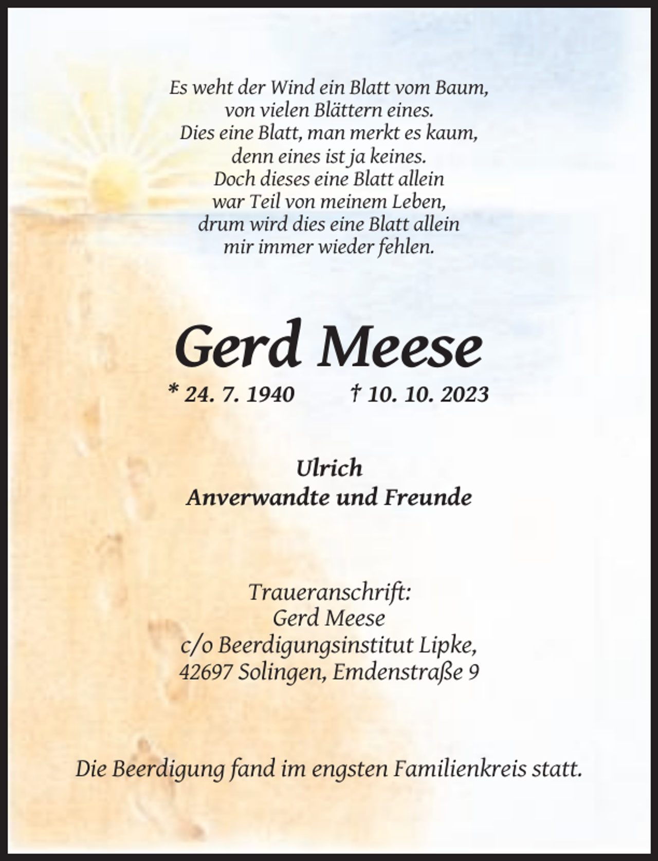 <p>Es weht der Wind ein Blatt vom Baum,<br />von vielen Blättern eines.<br />Dies eine Blatt, man merkt es kaum,<br />denn eines ist ja keines.<br />Doch dieses eine Blatt allein<br />war Teil von meinem Leben,<br />drum wird dies eine Blatt allein<br />mir immer wieder fehlen.</p><p>Gerd Meese<br />* 24. 7. 1940</p><p>† 10. 10. 2023</p><p>Ulrich<br />Anverwandte und Freunde</p><p>Traueranschrift:<br />Gerd Meese<br />c/o Beerdigungsinstitut Lipke,<br />42697 Solingen, Emdenstraße 9</p><p>Die Beerdigung fand im engsten Familienkreis statt.</p>