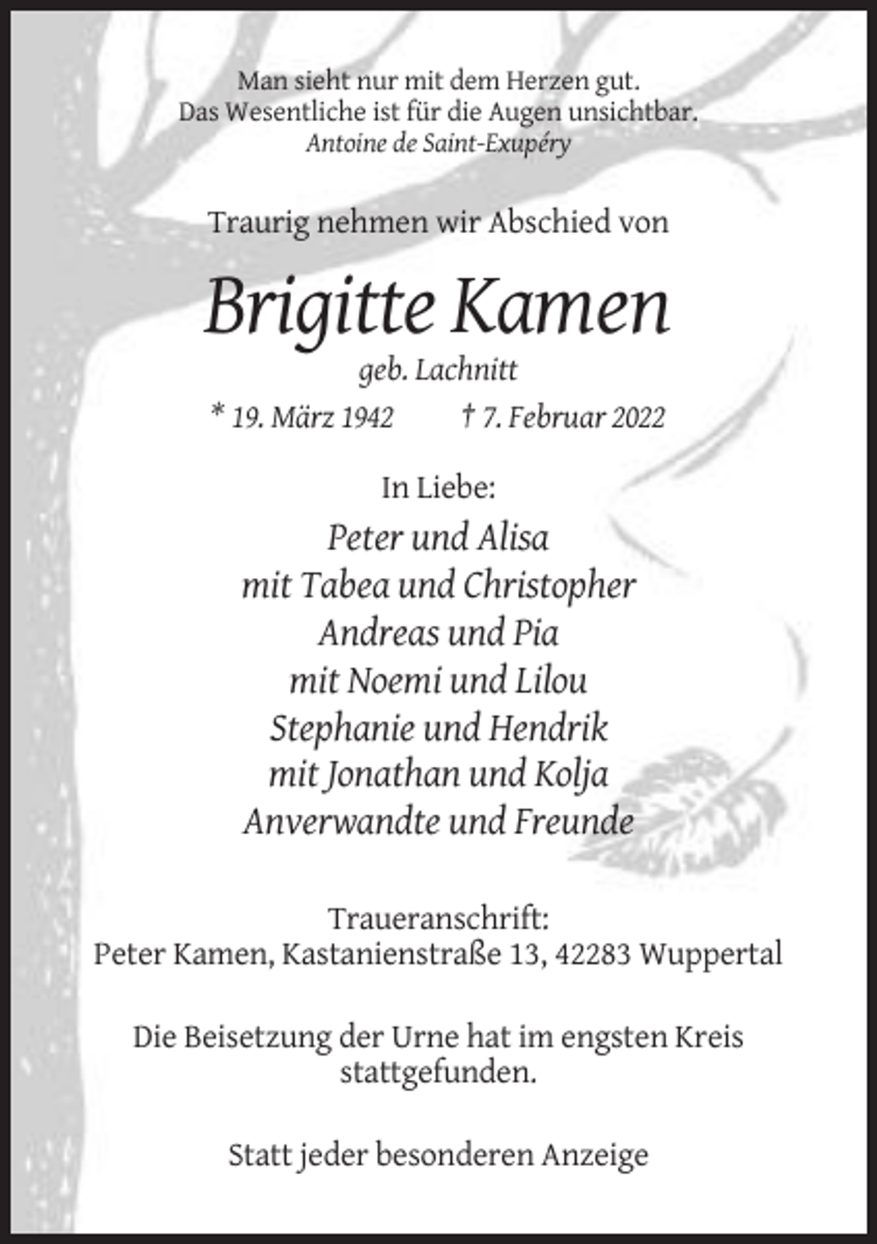 <p>Man sieht nur mit dem Herzen gut.<br />Das Wesentliche ist für die Augen unsichtbar.<br />Antoine de Saint-Exupéry</p><p>Traurig nehmen wir Abschied von</p><p>Brigitte Kamen<br />geb. Lachnitt<br />* 19. März 1942<br />† 7. Februar 2022<br />In Liebe:</p><p>Peter und Alisa<br />mit Tabea und Christopher<br />Andreas und Pia<br />mit Noemi und Lilou<br />Stephanie und Hendrik<br />mit Jonathan und Kolja<br />Anverwandte und Freunde<br />Traueranschrift:<br />Peter Kamen, Kastanienstraße 13, 42283 Wuppertal<br />Die Beisetzung der Urne hat im engsten Kreis<br />stattgefunden.<br />Statt jeder besonderen Anzeige</p>