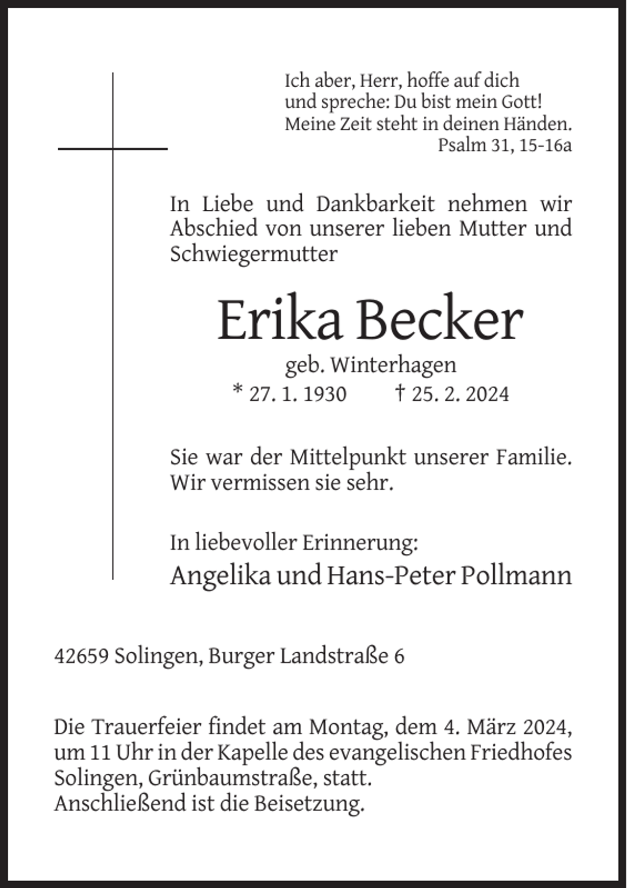 <p>Ich aber, Herr, hoffe auf dich<br />und spreche: Du bist mein Gott!<br />Meine Zeit steht in deinen Händen.<br />Psalm 31, 15-16a</p><p>In Liebe und Dankbarkeit nehmen wir<br />Abschied von unserer lieben Mutter und<br />Schwiegermutter</p><p>Erika Becker<br />geb. Winterhagen<br />* 27. 1. 1930<br />† 25. 2. 2024<br />Sie war der Mittelpunkt unserer Familie.<br />Wir vermissen sie sehr.<br />In liebevoller Erinnerung:</p><p>Angelika und Hans-Peter Pollmann<br />42659 Solingen, Burger Landstraße 6</p><p>Die Trauerfeier findet am Montag, dem 4. März 2024,<br />um 11 Uhr in der Kapelle des evangelischen Friedhofes<br />Solingen, Grünbaumstraße, statt.<br />Anschließend ist die Beisetzung.</p>