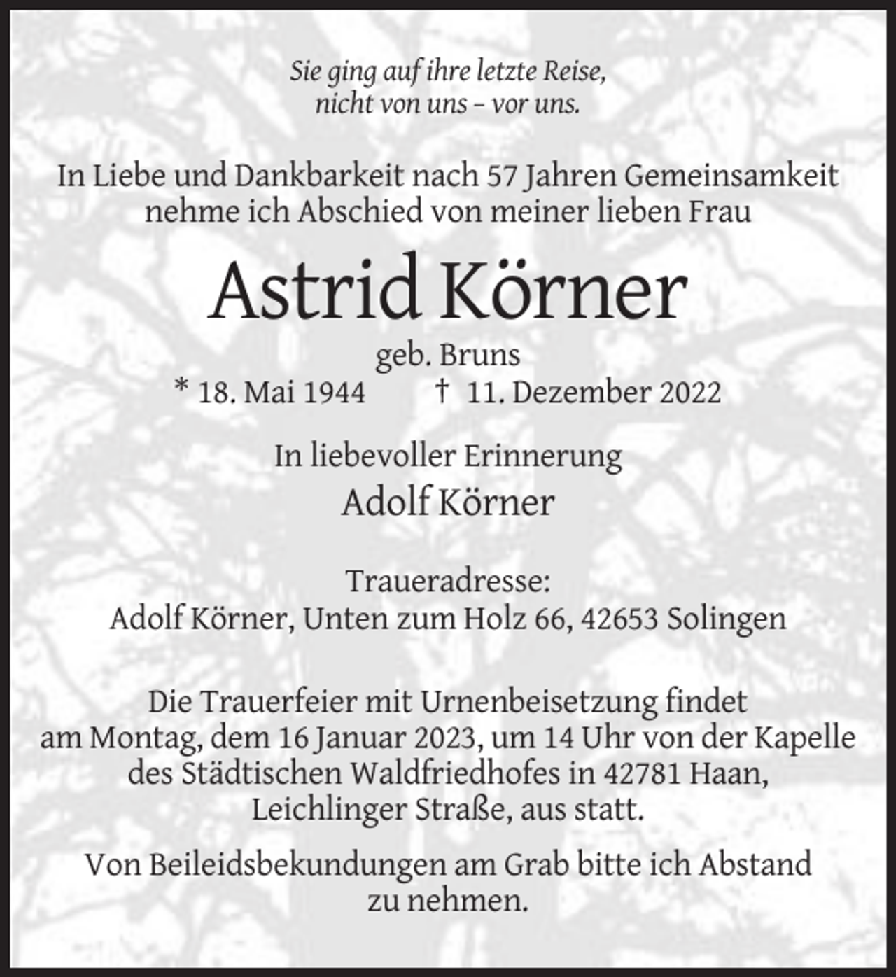 <p>Sie ging auf ihre letzte Reise,<br />nicht von uns – vor uns.</p><p>In Liebe und Dankbarkeit nach 57 Jahren Gemeinsamkeit<br />nehme ich Abschied von meiner lieben Frau</p><p>Astrid Körner<br />* 18. Mai 1944</p><p>geb. Bruns<br />† 11. Dezember 2022</p><p>In liebevoller Erinnerung</p><p>Adolf Körner<br />Traueradresse:<br />Adolf Körner, Unten zum Holz 66, 42653 Solingen<br />Die Trauerfeier mit Urnenbeisetzung findet<br />am Montag, dem 16 Januar 2023, um 14 Uhr von der Kapelle<br />des Städtischen Waldfriedhofes in 42781 Haan,<br />Leichlinger Straße, aus statt.<br />Von Beileidsbekundungen am Grab bitte ich Abstand<br />zu nehmen.</p>