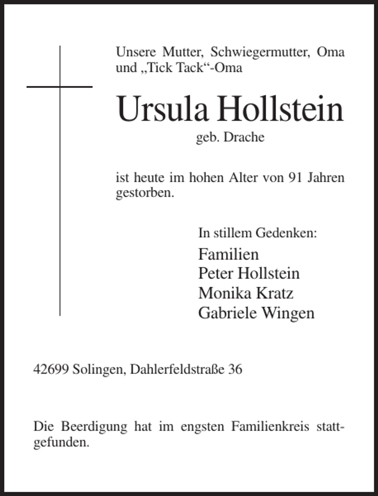<p>Unsere Mutter, Schwiegermutter, Oma<br />und „Tick Tack“-Oma</p><p>Ursula Hollstein<br />geb. Drache<br />ist heute im hohen Alter von 91 Jahren<br />gestorben.<br />In stillem Gedenken:</p><p>Familien<br />Peter Hollstein<br />Monika Kratz<br />Gabriele Wingen<br />42699 Solingen, Dahlerfeldstraße 36</p><p>Die Beerdigung hat im engsten Familienkreis stattgefunden.</p>