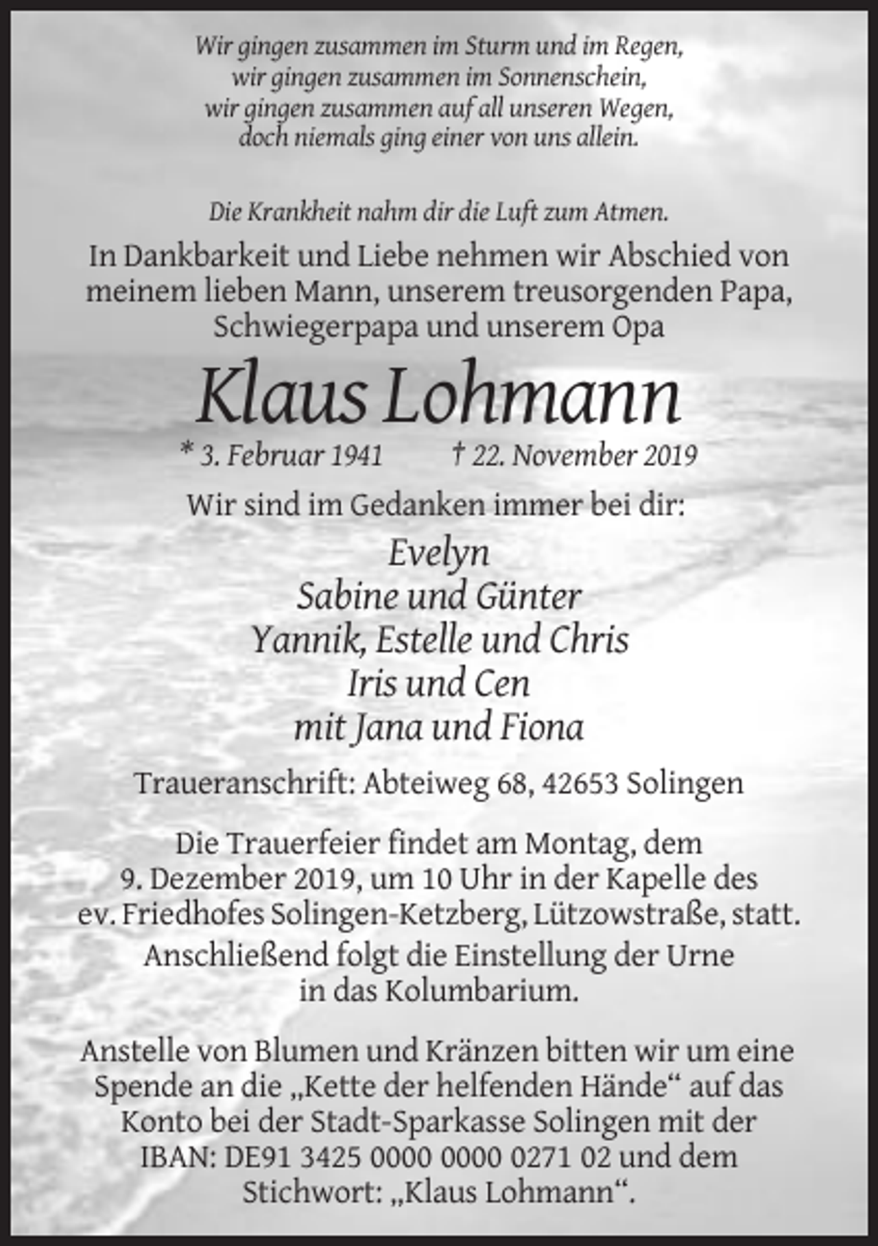 <p>Wir gingen zusammen im Sturm und im Regen,<br />wir gingen zusammen im Sonnenschein,<br />wir gingen zusammen auf all unseren Wegen,<br />doch niemals ging einer von uns allein.<br />Die Krankheit nahm dir die Luft zum Atmen.</p><p>In Dankbarkeit und Liebe nehmen wir Abschied von<br />meinem lieben Mann, unserem treusorgenden Papa,<br />Schwiegerpapa und unserem Opa</p><p>Klaus Lohmann<br />* 3. Februar 1941<br />† 22. November 2019<br />Wir sind im Gedanken immer bei dir:</p><p>Evelyn<br />Sabine und Günter<br />Yannik, Estelle und Chris<br />Iris und Cen<br />mit Jana und Fiona<br />Traueranschrift: Abteiweg 68, 42653 Solingen<br />Die Trauerfeier findet am Montag, dem<br />9. Dezember 2019, um 10 Uhr in der Kapelle des<br />ev. Friedhofes Solingen-Ketzberg, Lützowstraße, statt.<br />Anschließend folgt die Einstellung der Urne<br />in das Kolumbarium.<br />Anstelle von Blumen und Kränzen bitten wir um eine<br />Spende an die „Kette der helfenden Hände“ auf das<br />Konto bei der Stadt-Sparkasse Solingen mit der<br />IBAN: DE91 3425 0271 02 und dem<br />Stichwort: „Klaus Lohmann“.</p>