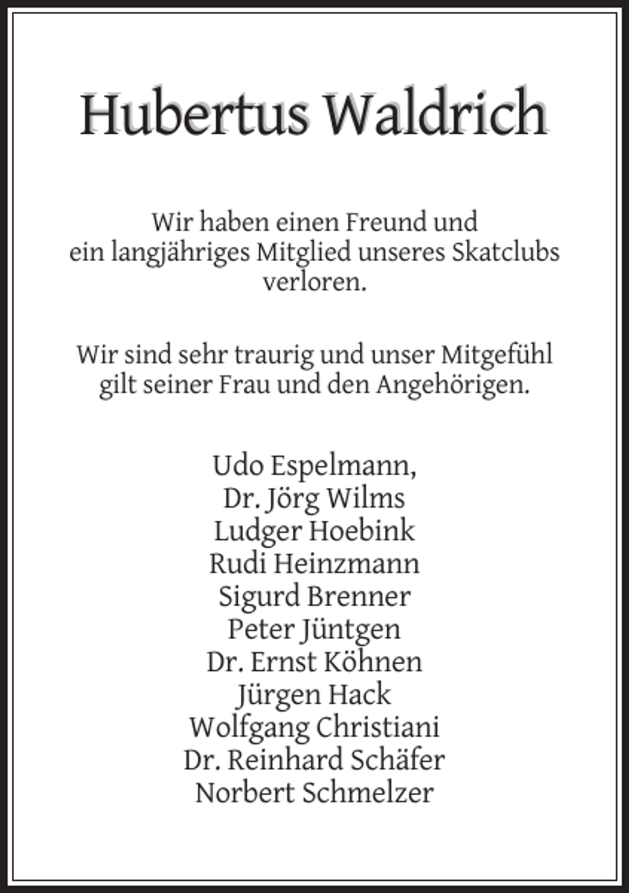 <p>Hubertus Waldrich<br />Wir haben einen Freund und<br />ein langjähriges Mitglied unseres Skatclubs<br />verloren.<br />Wir sind sehr traurig und unser Mitgefühl<br />gilt seiner Frau und den Angehörigen.</p><p>Udo Espelmann,<br />Dr. Jörg Wilms<br />Ludger Hoebink<br />Rudi Heinzmann<br />Sigurd Brenner<br />Peter Jüntgen<br />Dr. Ernst Köhnen<br />Jürgen Hack<br />Wolfgang Christiani<br />Dr. Reinhard Schäfer<br />Norbert Schmelzer</p>