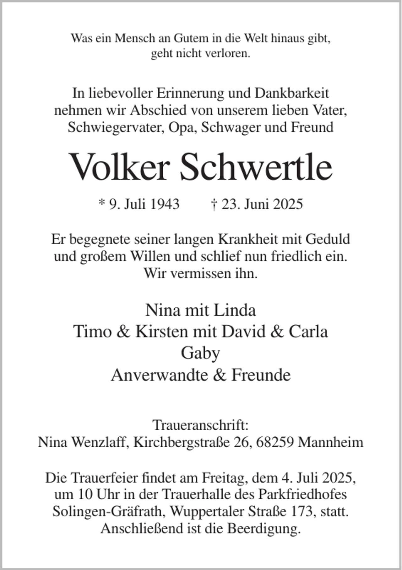<p>Was ein Mensch an Gutem in die Welt hinaus gibt,<br />geht nicht verloren.</p><p>In liebevoller Erinnerung und Dankbarkeit<br />nehmen wir Abschied von unserem lieben Vater,<br />Schwiegervater, Opa, Schwager und Freund</p><p>Volker Schwertle<br />* 9. Juli 1943</p><p>† 23. Juni 2025</p><p>Er begegnete seiner langen Krankheit mit Geduld<br />und großem Willen und schlief nun friedlich ein.<br />Wir vermissen ihn.</p><p>Nina mit Linda<br />Timo &amp; Kirsten mit David &amp; Carla<br />Gaby<br />Anverwandte &amp; Freunde<br />Traueranschrift:<br />Nina Wenzlaff, Kirchbergstraße 26, 68259 Mannheim<br />Die Trauerfeier findet am Freitag, dem 4. Juli 2025,<br />um 10 Uhr in der Trauerhalle des Parkfriedhofes<br />Solingen-Gräfrath, Wuppertaler Straße 173, statt.<br />Anschließend ist die Beerdigung.</p>