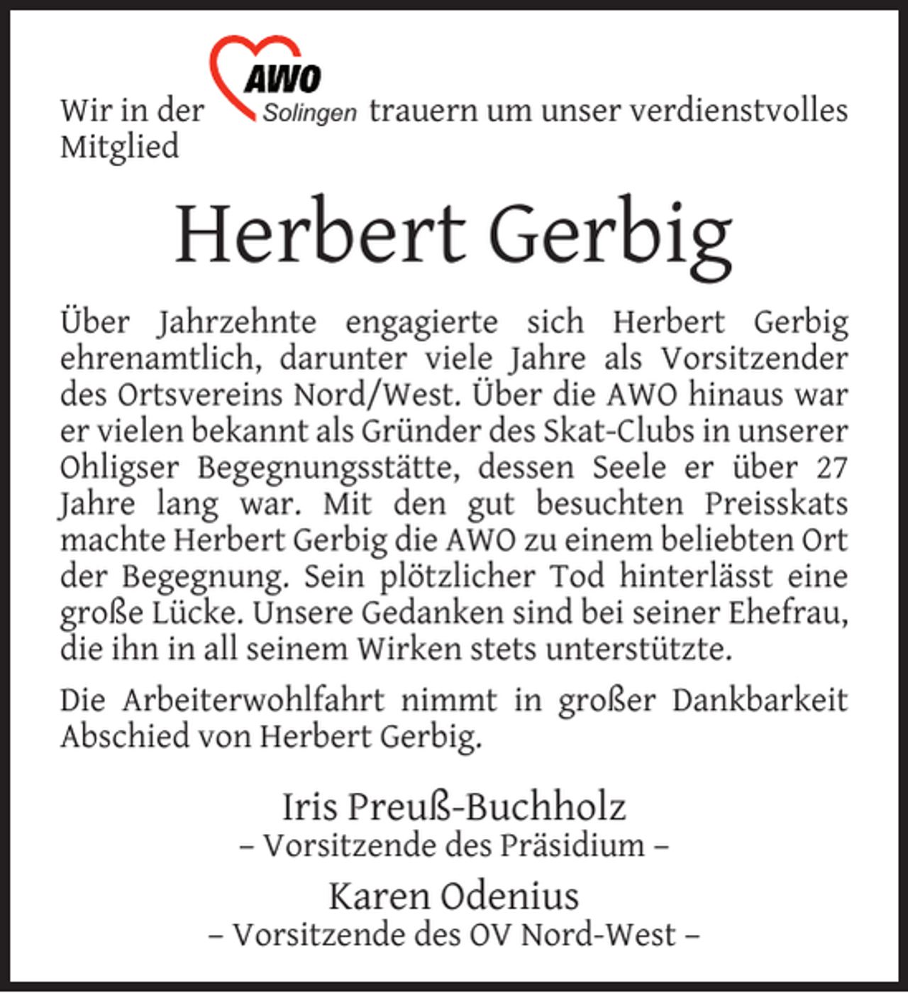 <p>Wir in der<br />Mitglied</p><p>Solingen</p><p>trauern um unser verdienstvolles</p><p>Herbert Gerbig<br />Über Jahrzehnte engagierte sich Herbert Gerbig<br />ehrenamtlich, darunter viele Jahre als Vorsitzender<br />des Ortsvereins Nord/West. Über die AWO hinaus war<br />er vielen bekannt als Gründer des Skat-Clubs in unserer<br />Ohligser Begegnungsstätte, dessen Seele er über 27<br />Jahre lang war. Mit den gut besuchten Preisskats<br />machte Herbert Gerbig die AWO zu einem beliebten Ort<br />der Begegnung. Sein plötzlicher Tod hinterlässt eine<br />große Lücke. Unsere Gedanken sind bei seiner Ehefrau,<br />die ihn in all seinem Wirken stets unterstützte.<br />Die Arbeiterwohlfahrt nimmt in großer Dankbarkeit<br />Abschied von Herbert Gerbig.</p><p>Iris Preuß-Buchholz</p><p>– Vorsitzende des Präsidium –</p><p>Karen Odenius</p><p>– Vorsitzende des OV Nord-West –</p>