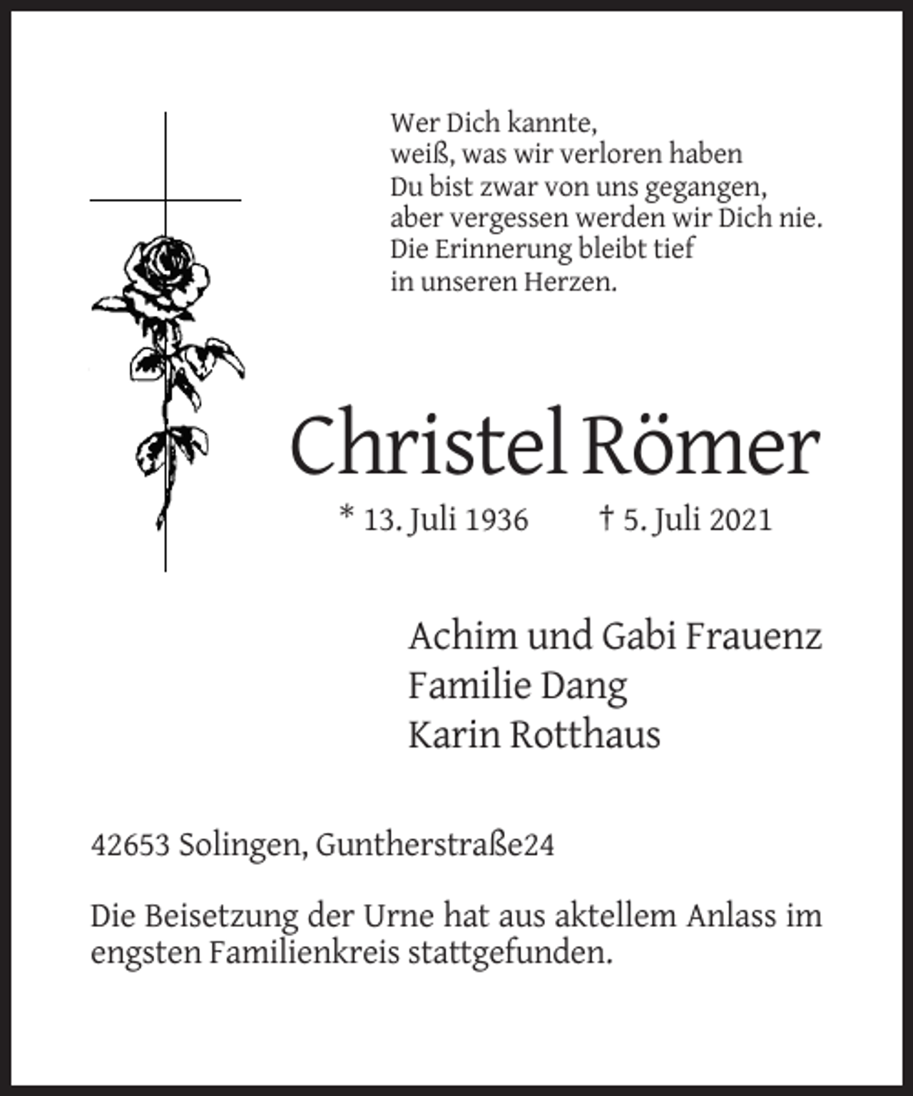 <p>Wer Dich kannte,<br />weiß, was wir verloren haben<br />Du bist zwar von uns gegangen,<br />aber vergessen werden wir Dich nie.<br />Die Erinnerung bleibt tief<br />in unseren Herzen.</p><p>Christel Römer<br />* 13. Juli 1936</p><p>† 5. Juli 2021</p><p>Achim und Gabi Frauenz<br />Familie Dang<br />Karin Rotthaus<br />42653 Solingen, Guntherstraße24<br />Die Beisetzung der Urne hat aus aktellem Anlass im<br />engsten Familienkreis stattgefunden.</p>