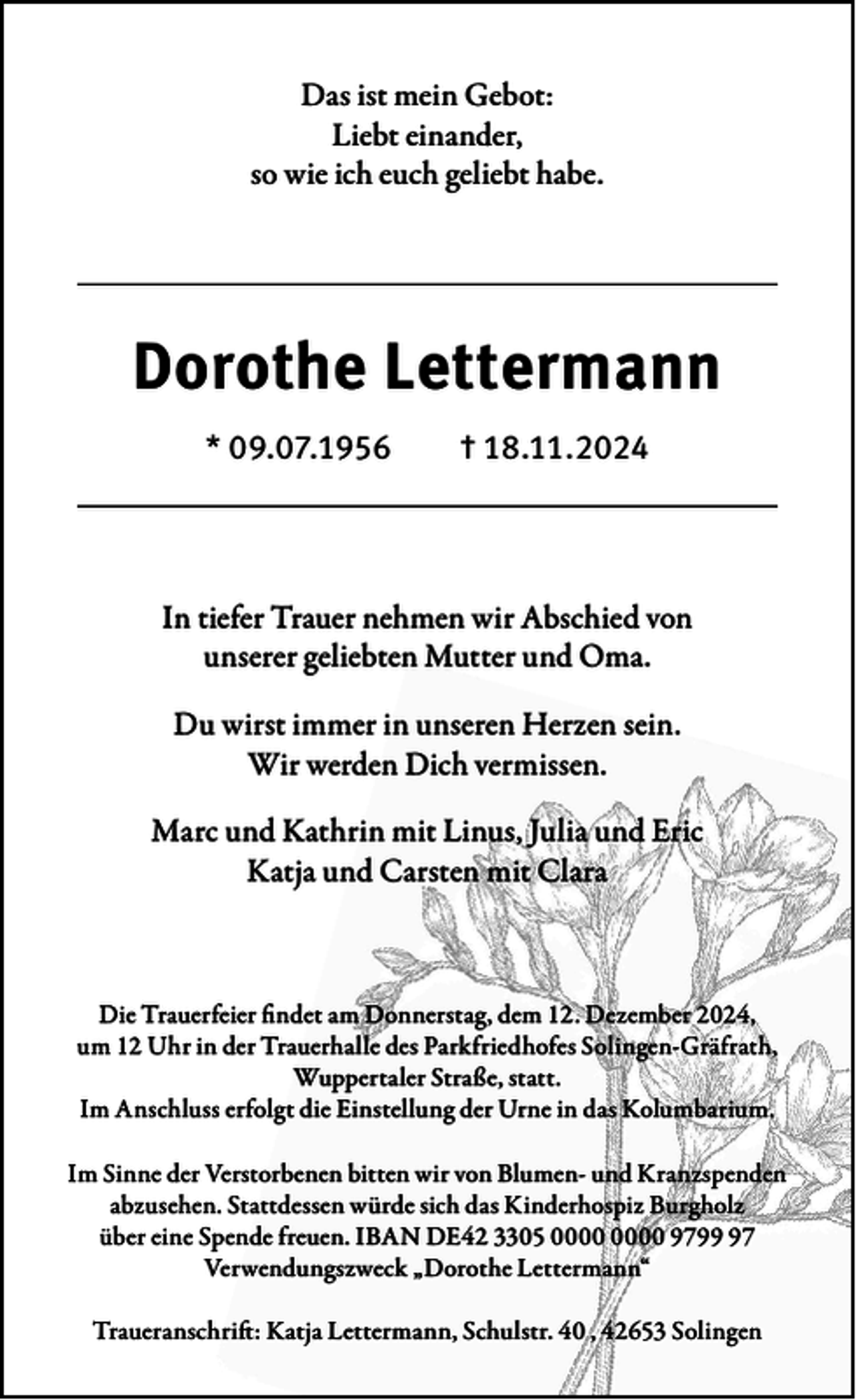 <p>Das ist mein Gebot:<br />Liebt einander,<br />so wie ich euch geliebt habe.</p><p>Dorothe Lettermann<br />* 09.07.1956</p><p>† 18.11.2024</p><p>In tiefer Trauer nehmen wir Abschied von<br />unserer geliebten Mutter und Oma.<br />Du wirst immer in unseren Herzen sein.<br />Wir werden Dich vermissen.<br />Marc und Kathrin mit Linus, Julia und Eric<br />Katja und Carsten mit Clara</p><p>Die Trauerfeier findet am Donnerstag, dem 12. Dezember 2024,<br />um 12 Uhr in der Trauerhalle des Parkfriedhofes Solingen-Gräfrath,<br />Wuppertaler Straße, statt.<br />Im Anschluss erfolgt die Einstellung der Urne in das Kolumbarium.<br />Im Sinne der Verstorbenen bitten wir von Blumen- und Kranzspenden<br />abzusehen. Stattdessen würde sich das Kinderhospiz Burgholz<br />über eine Spende freuen. IBAN DE42 3305 9797<br />Verwendungszweck „Dorothe Lettermann“<br />Traueranschrift: Katja Lettermann, Schulstr. 40 , 42653 Solingen</p>